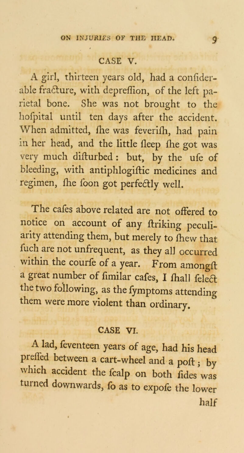 CASE V. A girl, thirteen years old, had a confider- able frafture, with depreflion, of the left pa- rietal bone. She was not brought to the hofpital until ten days after the accident. When admitted, fhe was feverifh, had pain in her head, and the little fleep fhe got was very much difturbed; but, by the ufe of bleeding, with antiphlogiftic medicines and regimen, fhe foon got perfedlly well. The cafes above related are not offered to notice on account of any fti-iking peculi- arity attending them, but merely to fhew that fuch are not unfrequent, as they all occurred within the coiirfe of a year. From amongfl: a great number of fimilar cafes, I fhall feleft the two following, as the fymptoms attending them were more violent than ordinary. CASE VI. A lad, feventeen years of age, had his head prelfed between a cart-wheel and a poft j by which accident the fcalp on both fides’was turned downwards, fo as to expofe the lower half