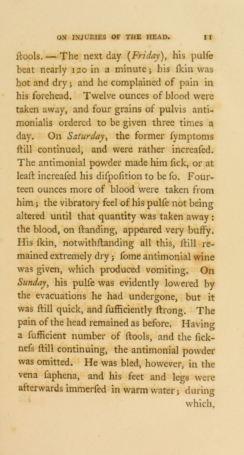 jftools. — The next day {Friday), his pulfe beat nearly 120 in a minute j his fkin was hot and dry 3 and he complained of pain in his forehead. Twelve ounces of blood were taken away, and four grains of pulvis anti- monialis ordered to be given three times a day. On Saturday, the former fymptoms ftill continued, and were rather increafed. The antimonial powder made him fick, or at lead increafed his difpofition to be fo. Four- teen ounces more of blood were taken fi om him; the vibratory feel of his pulfe not being altered until that quantity was taken away: the blood, on {landing, appeared very buffy. His fkin, not with {landing all this, {lill re- mained extremely dry; fome antimonial wine was given, which produced vomiting. On Sunday, his pulfe was evidently lowered by the evacuations he had undergone, but it was ftill quick, and fufficiently ftrong. The pain of the head remained as before. Having a fufficient number of ftools, and the fick- nefs ftill continuing, the antimonial powder was omitted. He was bled, however, in the vena faphena, and his feet and legs were afterwards immerfed in warm water; during which.