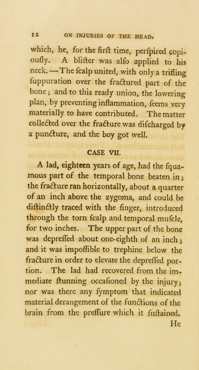 which, he, for the firft time, perfpired copl- oufly. A blifter was alfo applied to his neck.—The fcalp united, with only a trifling fuppuration over the fradlured part of the bone; and to this ready union, the lowering plan, by preventing inflammation, feems very materially to have contributed. The matter colledled over the fra6lure was difcharged by a punfture, and the boy got well. CASE VII. A lad, eighteen years of age, had the fqua- mous part of the temporal bone beaten in; the fra6lure ran horizontally, about a quarter of an inch above the zygoma, and could be diftinftly traced with the finger, introduced through the torn fcalp and temporal mufcle, for two inches. The upper part of the bone was deprelTed about one-eighth of an inch; and it was impoflible to trephine below the fracture in order to elevate the deprelTed por- tion. The lad had recovered from the im- mediate ftunning occafioned by the injury; nor was there any fymptom that indicated material derangement of the fun6lions of tlie brain from the preflure which it fuftained. He