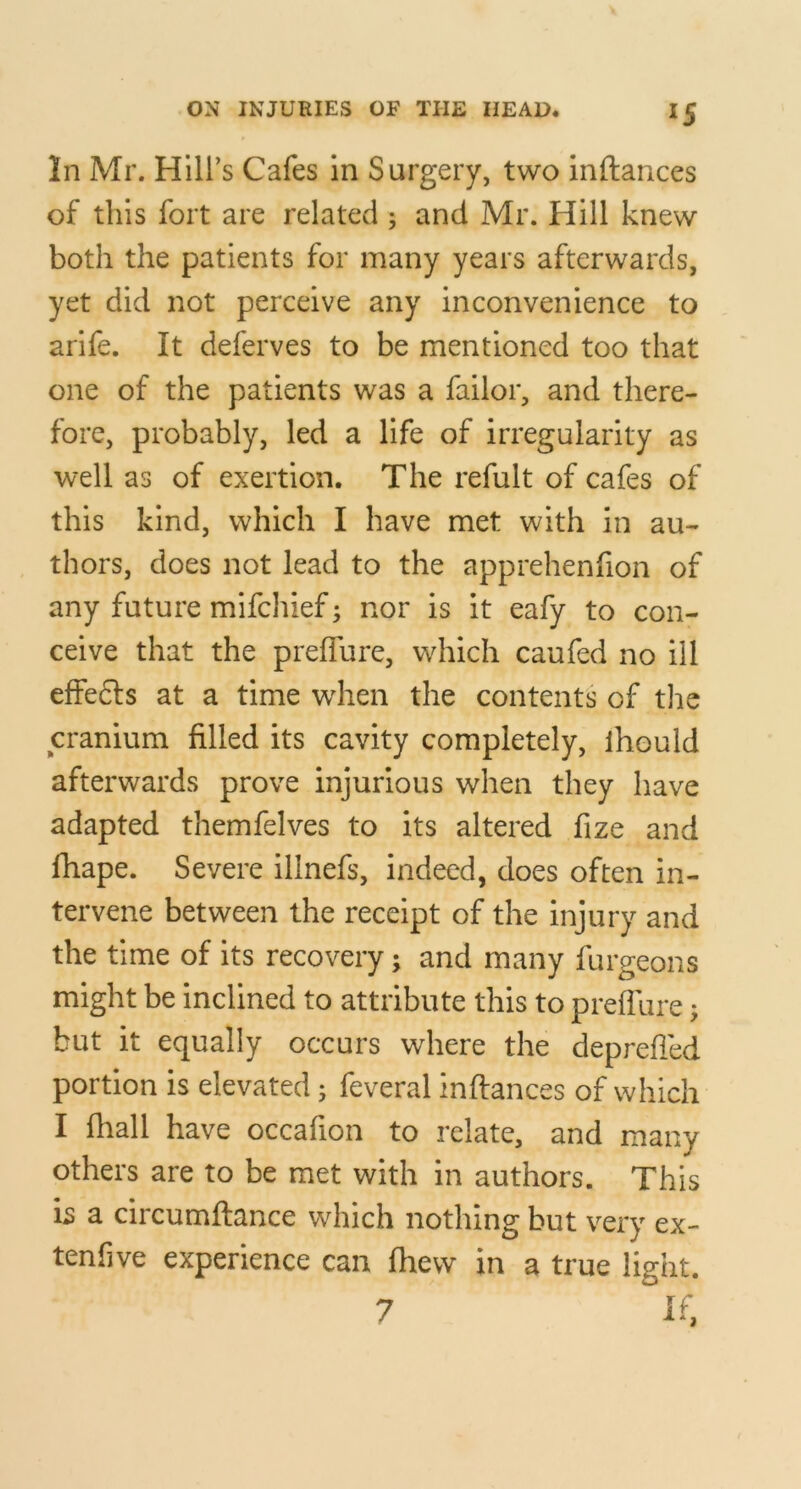 In Mr. Hill’s Cafes in Surgery, two inftances of this fort are related ; and Mr. Hill knew both the patients for many years afterwards, yet did not perceive any inconvenience to arife. It deferves to be mentioned too that one of the patients was a failor, and there- fore, probably, led a life of irregularity as well as of exertion. The refult of cafes of this kind, which I have met with in au- thors, does not lead to the apprehenfion of any future mifchief; nor is it eafy to con- ceive that the preflure, which caufed no ill effefts at a time when the contents of tlie cranium filled its cavity completely, ihould afterwards prove injurious when they have adapted themfelves to its altered fize and fhape. Severe illnefs, indeed, does often in- tervene between the receipt of the injury and the time of its recovery; and many furgeons might be inclined to attribute this to preflure; but it equally occurs where the deprefied portion is elevated; feveral inftances of which I fhall have occafion to relate, and many others are to be met with in authors. This is a circumftance which nothing but very ex- tenfive experience can (hew in a true light. 7 if,