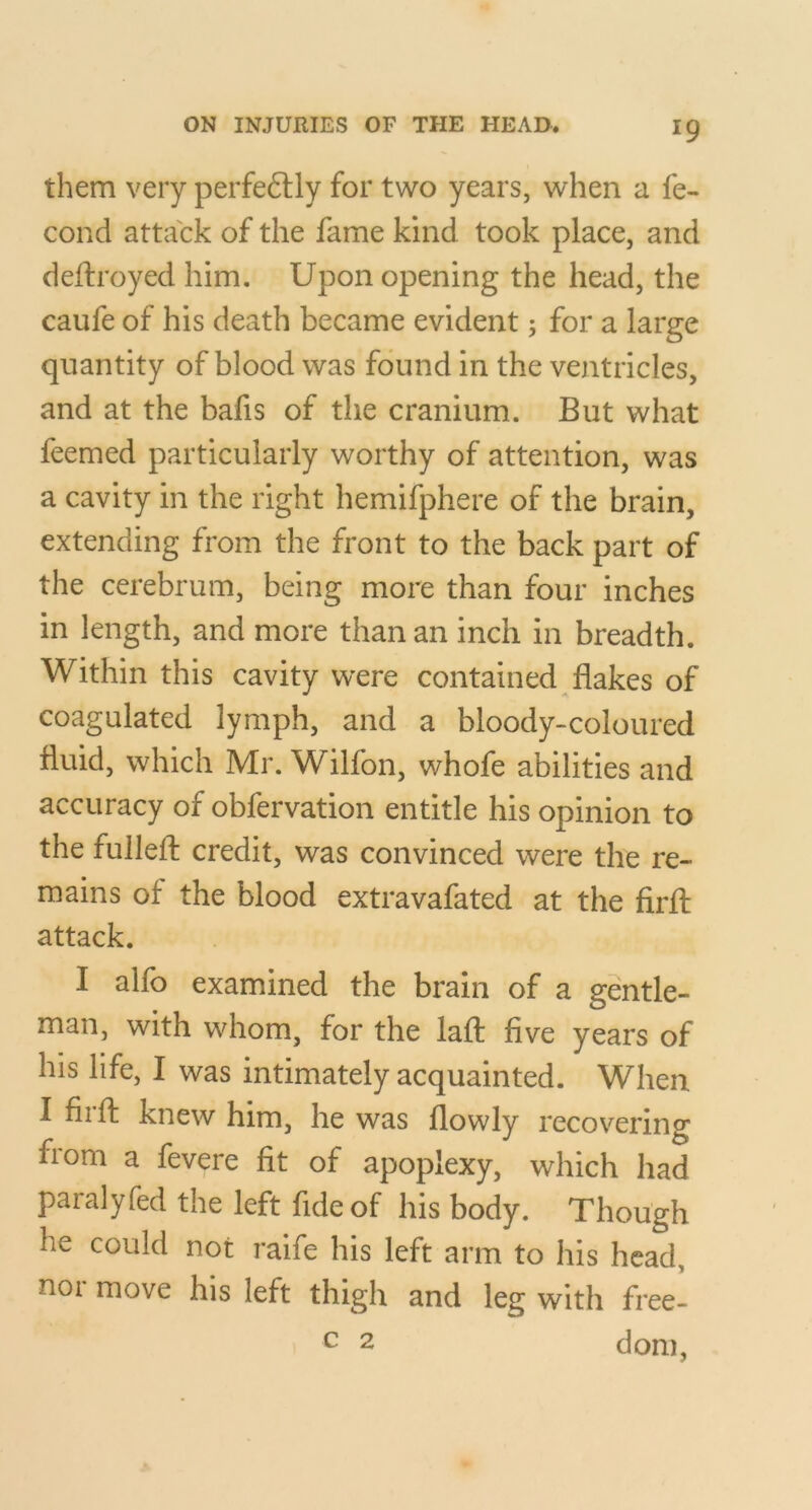 them very perfeftly for two years, when a fe- cond attack of the fame kind took place, and deftroyed him. Upon opening the head, the caufe of his death became evident; for a large quantity of blood was found in the ventricles, and at the bafis of the cranium. But what feemed particularly worthy of attention, was a cavity in the right hemifphere of the brain, extending from the front to the back part of the cerebrum, being more than four inches in length, and more than an inch in breadth. Within this cavity were contained flakes of coagulated lymph, and a bloody-coloured fluid, which Mr. Wilfon, whofe abilities and accuracy of obfervation entitle his opinion to the fullefl; credit, was convinced were the re- mains of the blood extravafated at the firfl: attack. I alfo examined the brain of a gentle- man, with whom, for the laft five years of his life, I was intimately acquainted. When I fiift knew him, he was flowly recovering from a fevere fit of apoplexy, which had paralyfed the left fide of his body. Though he could not raife his left arm to his head, noi move his left thigh and leg with free- c 2 dom,