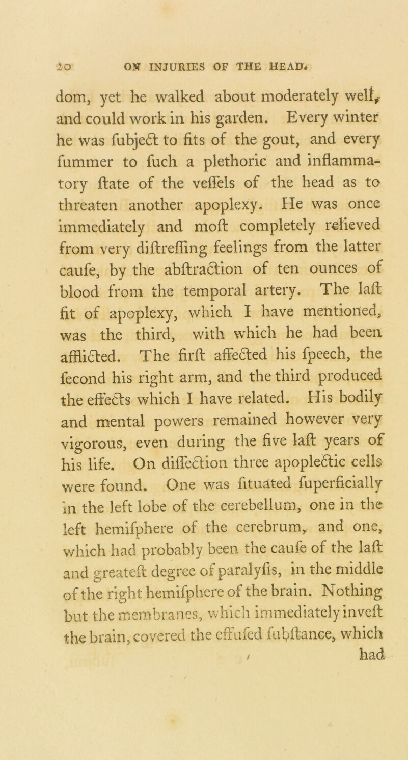 dom, yet he walked about moderately well^ and could work in his garden. Every winter he was fubjedl to fits of the gout, and every fummer to fuch a plethoric and inflamma- tory flate of the veffels of the head as to threaten another apoplexy. He was once immediately and moft completely relieved from very diflrefling feelings from the latter caufe, by the abftraclion of ten ounces of blood from the temporal artery. The lafl fit of apoplexy, which I have mentioned, was the third, with which he had been afflidfed. The firfl affedled his fpeech, the fecond his right arm, and the third produced the effecls which I have related. His bodily and mental powers remained however very vigorous, even during the five lafl: years of his life. On difledfion three apople£Uc cells were found. One was fituated faperficially in the left lobe of the cerebellum, one in the left hemifphere of the cerebrum, and one, which had probably been the caufe of the lafl: and greatefl degree of paralyfis, in the middle of the right hemifphere of the brain. Nothing but the membranes, which immediately invcfl the brain, covered the cffufed fid^flance, which / had