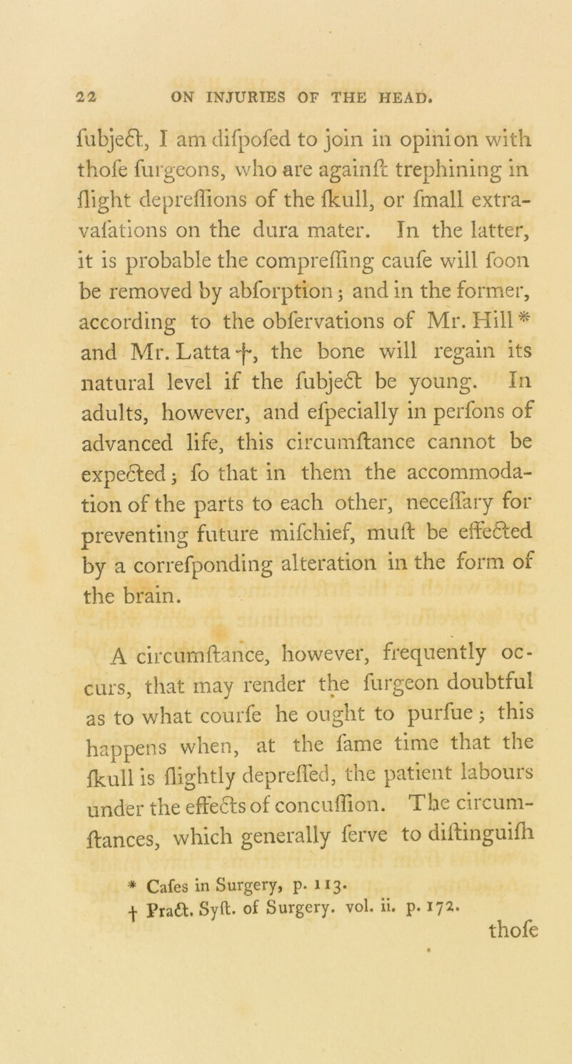 fubje61:, I am difpofed to join in opinion with thofe furgeons, who are againft trephining in flight depreffions of the fkull, or fmall extra- vafations on the dura mater. In the latter, it is probable the comprefling caufe will foon be removed by abforption; and in the former, according to the obfervations of Mr. Hill ^ and Mr. Latta-f*, the bone will regain its natural level if the fubje6l be young. In adults, however, and efpecially in perfons of advanced life, this circumflance cannot be expedfed ^ fo that in them the accommoda- tion of the parts to each other, neceifary for preventing future mifchief, mull: be effedled by a correfponding alteration in the form of the brain. A circumftance, however, frequently oc- curs, that may render the furgeon doubtful as to what courfe he ought to purfue ^ this happens when, at the fame time that the fkull is flightly depreffed, the patient labours under the effects of conculTion. The circum- ftances, which generally ferve to dilfinguifh * Cafes in Surgery, p. 113. + Praft. Syft. of Surgery, vol. ii. p. 172. thofe