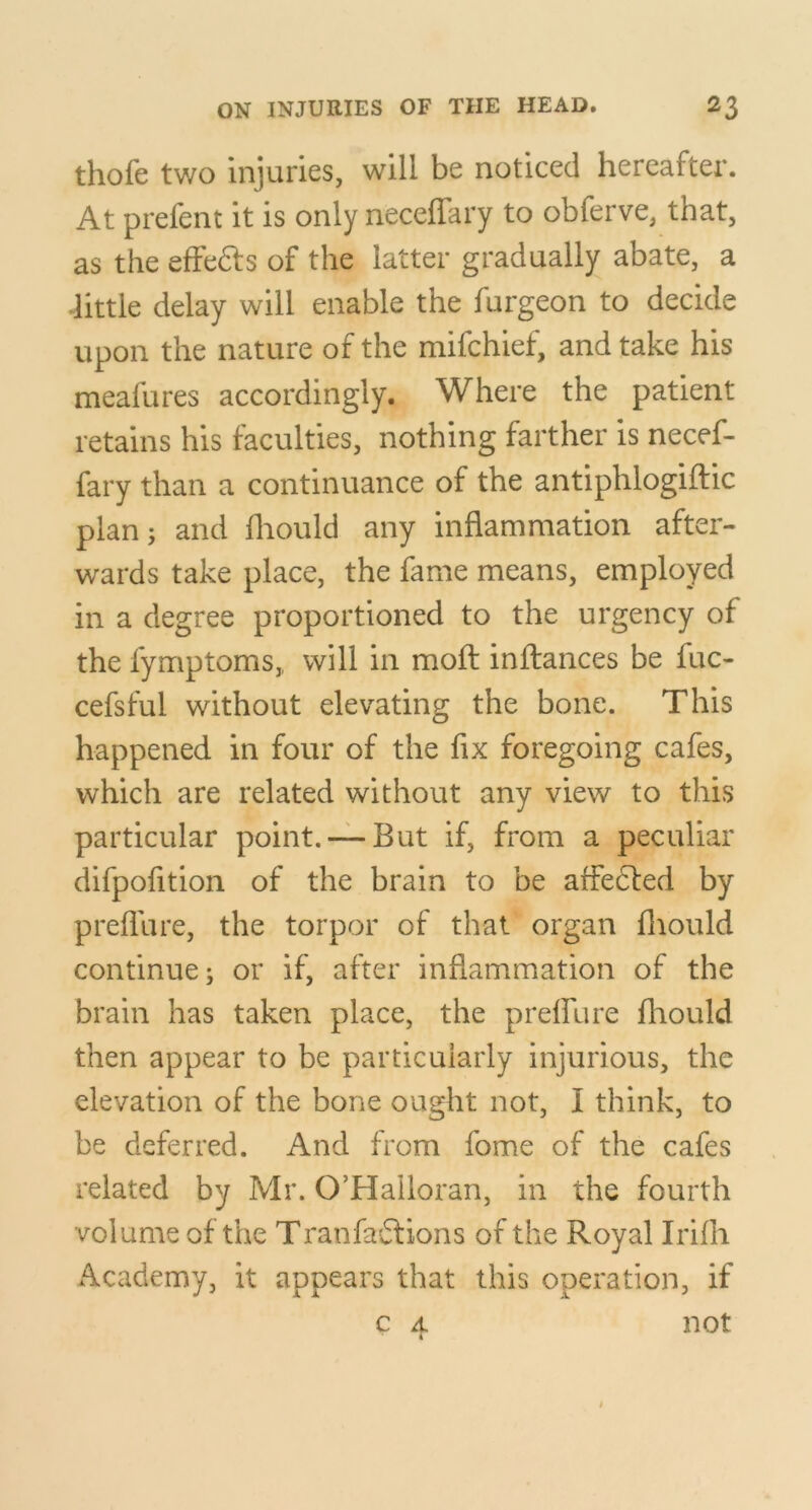 thofe two injuries, will be noticed hereafter. At prefent it is only neceffary to obferve, that, as the effeSls of the latter gradually abate, a dittle delay will enable the furgeon to decide upon the nature of the mifchief, and take his meafures accordingly. Where the patient retains his faculties, nothing farther is necef- fary than a continuance of the antiphlogiftic plan; and fliould any inflammation after- wards take place, the fame means, employed in a degree proportioned to the urgency of the fymptoms,, will in mofl inflances be fuc- cefsful without elevating the bone. This happened in four of the fix foregoing cafes, which are related without any view to this particular point. —But if, from a peculiar difpofition of the brain to be affecfed by preflu re, the torpor of that organ fliould continue; or if, after inflammation of the brain has taken place, the prelfure fliould then appear to be particularly injurious, the elevation of the bone ought not, I think, to be deferred. And from fome of the cafes related by Mr. O’Halloran, in the fourth volume of the Tranfaffions of the Royal Irifli Academy, it appears that this operation, if c A not «