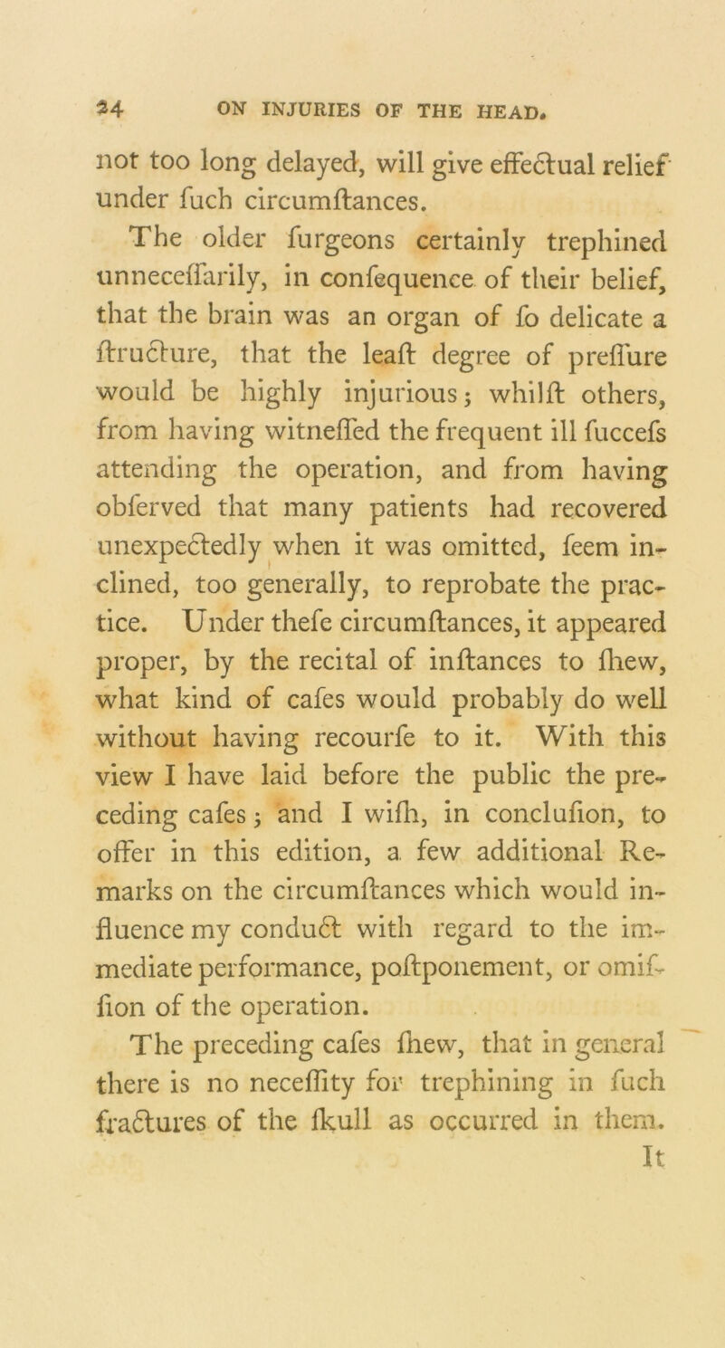 not too long delayed, will give efFedlual relief under fuch circumftances. The older furgeons certainly trephined unneceffarily, in confequence of their belief, that the brain was an organ of fo delicate a ftruclure, that the lead: degree of prefl'ure would be highly injurious; whilft others, from having witnefled the frequent ill fuccefs attending the operation, and from having obferved that many patients had recovered unexpedledly when it was omitted, feem in- clined, too generally, to reprobate the prac- tice. Under thefe circumftances, it appeared proper, by the recital of inftances to fhew, what kind of cafes would probably do well without having recourfe to it. With this view I have laid before the public the pre- ceding cafes; and I wifh, in conclufion, to offer in this edition, a few additional Re- marks on the circumftances which would in- fluence my condudl with regard to the im- mediate performance, poftponement, or omif- fion of the operation. The preceding cafes fnew, that in general there is no neceffity for trephining in fuch fradtures of the Ikull as occurred in them. It