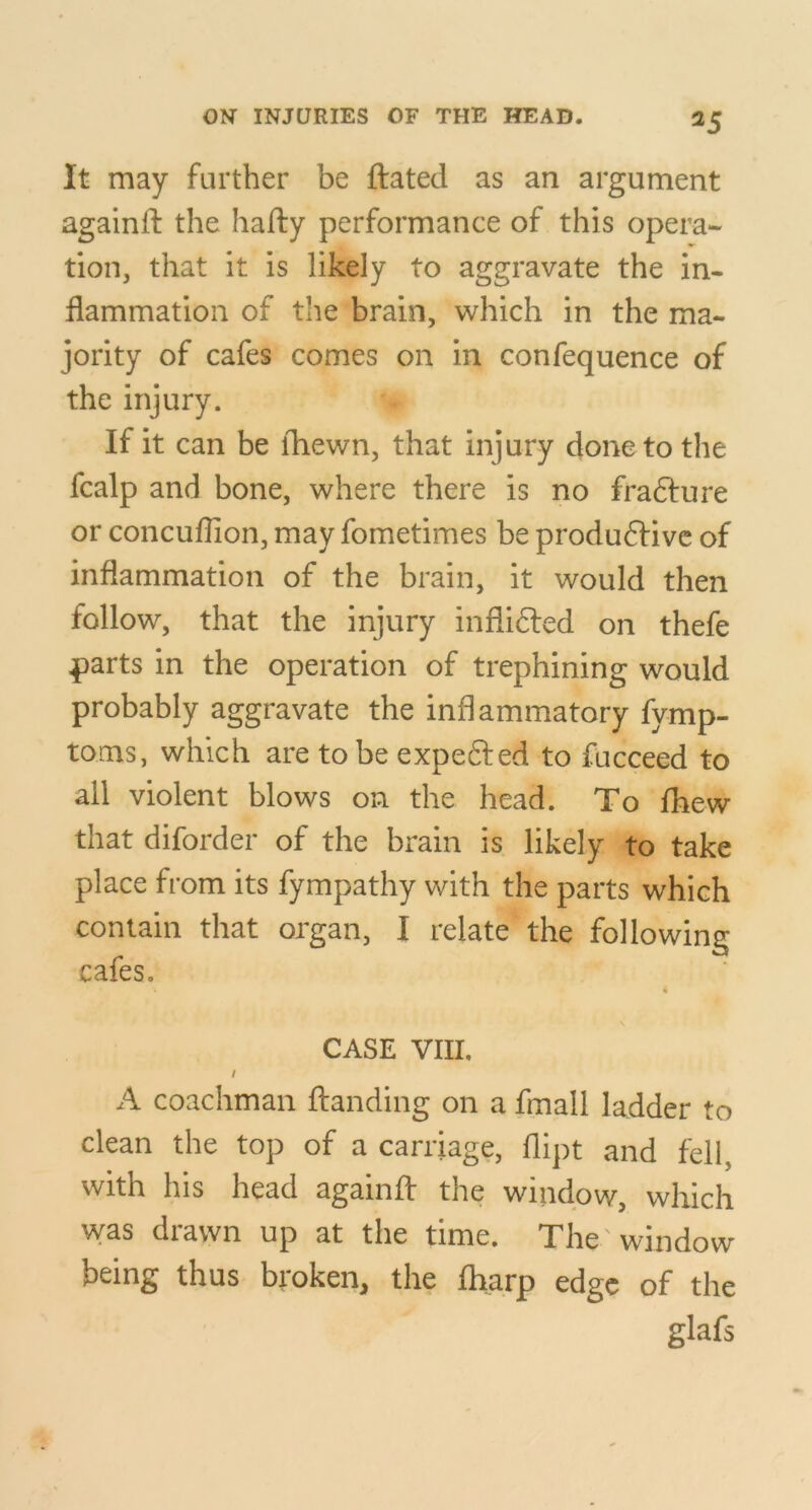 It may further be ftated as an argument againft the hafty performance of this opera- tion, that it is likely to aggravate the in- flammation of the brain, which in the ma- jority of cafes comes on in confequence of the injury. If it can be fliewn, that injury done to the fcalp and bone, where there is no frafture or concuflion, may fometimes be produftive of inflammation of the brain, it would then follow, that the injury inflifted on thefe ^arts in the operation of trephining would probably aggravate the inflammatory fymp- toms, which are to be expefted to fucceed to all violent blows on the head. To fhew that diforder of the brain is likely to take place from its fympathy with the parts which contain that organ, I relate the following cafes. « CASE VIII. / A coachman ftandiiig on a fmall ladder to clean the top of a carriage, flipt and fell, with his head againft the window, which was drawn up at the time. The 'window being thus broken, the lharp edge of the glafs