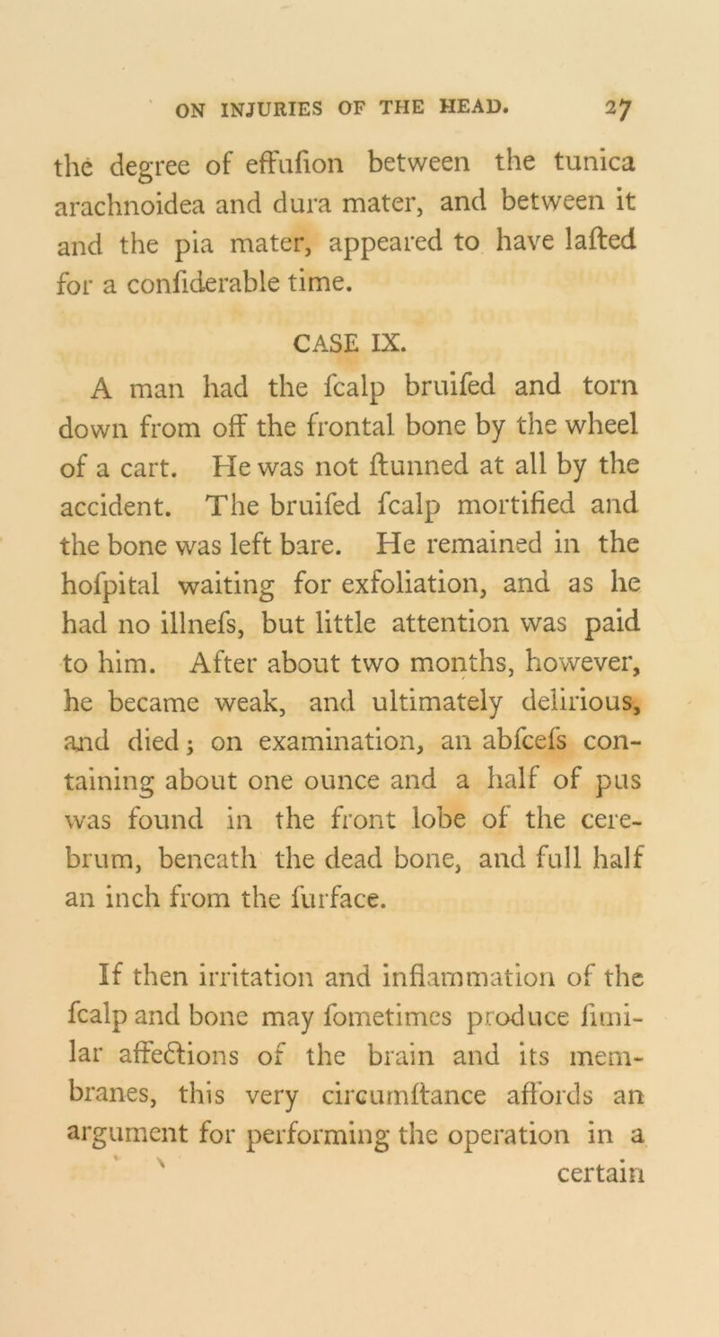 the degree of efFufion between the tunica arachnoidea and dura mater, and between it and the pia mater, appeared to have lafted for a confiderable time. CASE IX. A man had the fcalp bruifed and torn down from off the frontal bone by the wheel of a cart. He was not ftunned at all by the accident. The bruifed fcalp mortified and the bone was left bare. He remained in the hofpital waiting for exfoliation, and as he had no illnefs, but little attention was paid to him. After about two months, however, he became weak, and ultimately delirious, and died; on examination, an abfcefs con- taining about one ounce and a half of pas was found in the front lobe of the cere- brum, beneath the dead bone, and full half an inch from the furface. If then irritation and inflammation of the fcalp and bone may fometimes produce fimi- lar affe6fions of the brain and its mem- branes, this very circurnftance afi’ords an argument for performing the operation in a certain