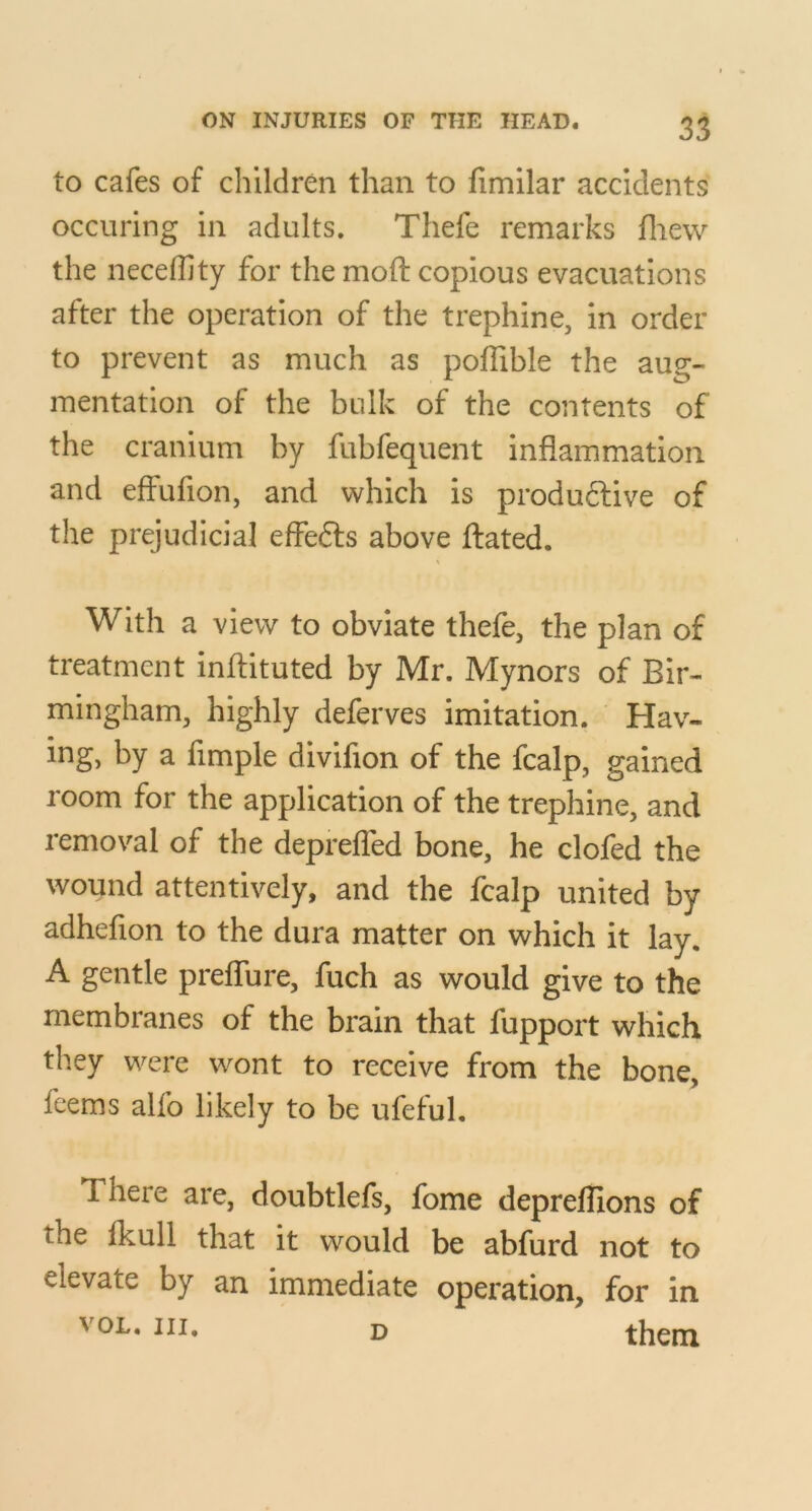 to cafes of children than to fimllar accidents occiiring in adults, Thefe remarks fliew the neceffity for the moft copious evacuations after the operation of the trephine, in order to prevent as much as poffible the aug- mentation of the bulk of the contents of the cranium by fubfequent inflammation and effufion, and which is produftive of the prejudicial effefts above ftated. With a view to obviate thefe, the plan of treatment inffituted by Mr. Mynors of Bir- mingham, highly deferves imitation. Hav- ing, by a fimple dlvifion of the fcalp, gained room for the application of the trephine, and removal of the deprefled bone, he clofed the wound attentively, and the fcalp united by adhefion to the dura matter on which it lay, A gentle preffure, fuch as would give to the membranes of the brain that fupport which they were wont to receive from the bone, fcems alfo likely to be ufefuL There are, doubtlefs, fome depreflions of the fkull that it would be abfurd not to elevate by an immediate operation, for in VOL, III, D them