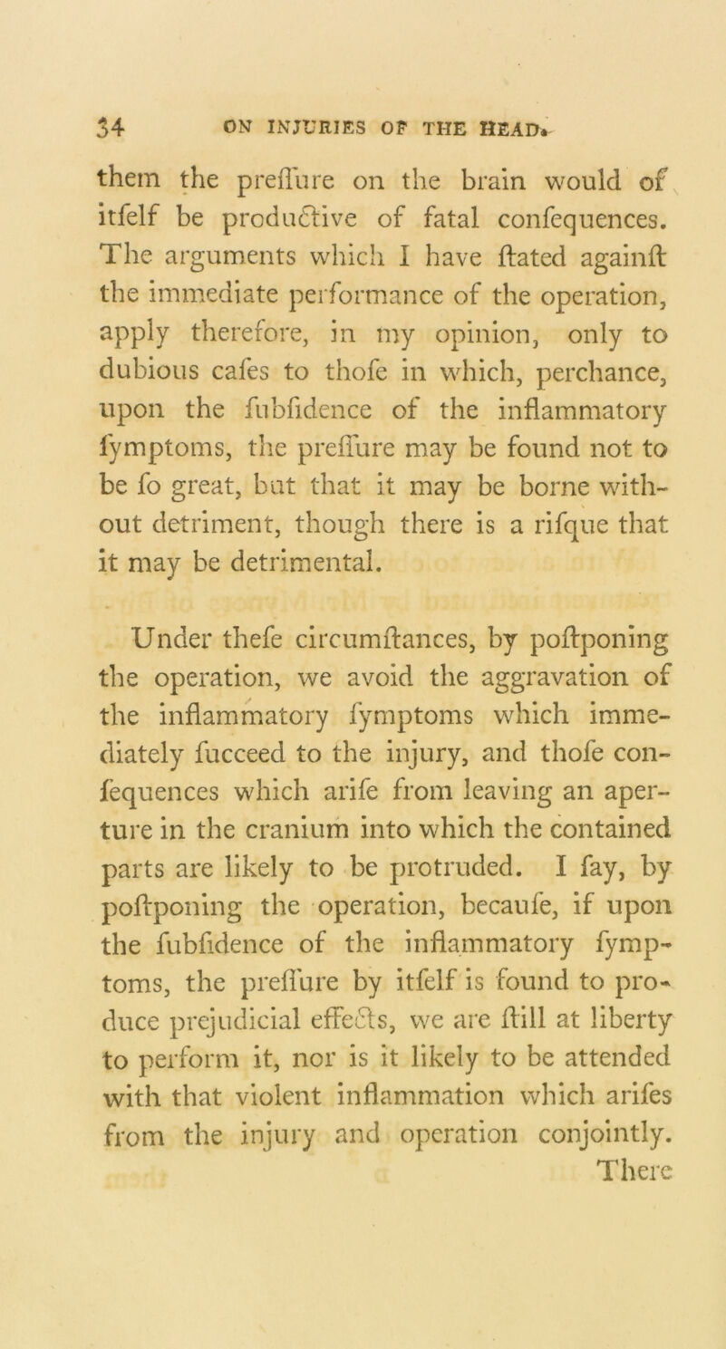 them the preflu re on the brain would of itfelf be produ6live of fatal confequences. The arguments which I have flated againfl: the immediate performance of the operation, apply therefore, in my opinion, only to dubious cafes to thofe in which, perchance, upon the fubfidence of the inflammatory fymptoms, tlie preffure may be found not to be fo great, but that it may be borne with- out detriment, though there is a rifque that it may be detrimental. Under thefe circumftances, by poffponing the operation, we avoid the aggravation of the inflammatory fymptoms which imme- diately fucceed to the injury, and thofe con- fequences which arife from leaving an aper- ture in the cranium into which the contained parts are likely to *be protruded. I fay, by poftponing the operation, becaufe, if upon the fubfidence of the inflammatory fymp- toms, the preflure by itfelf is found to pro- duce prejudicial effects, we are flill at liberty to perform it, nor is it likely to be attended with that violent inflammation which arifes from the injury and operation conjointly. There