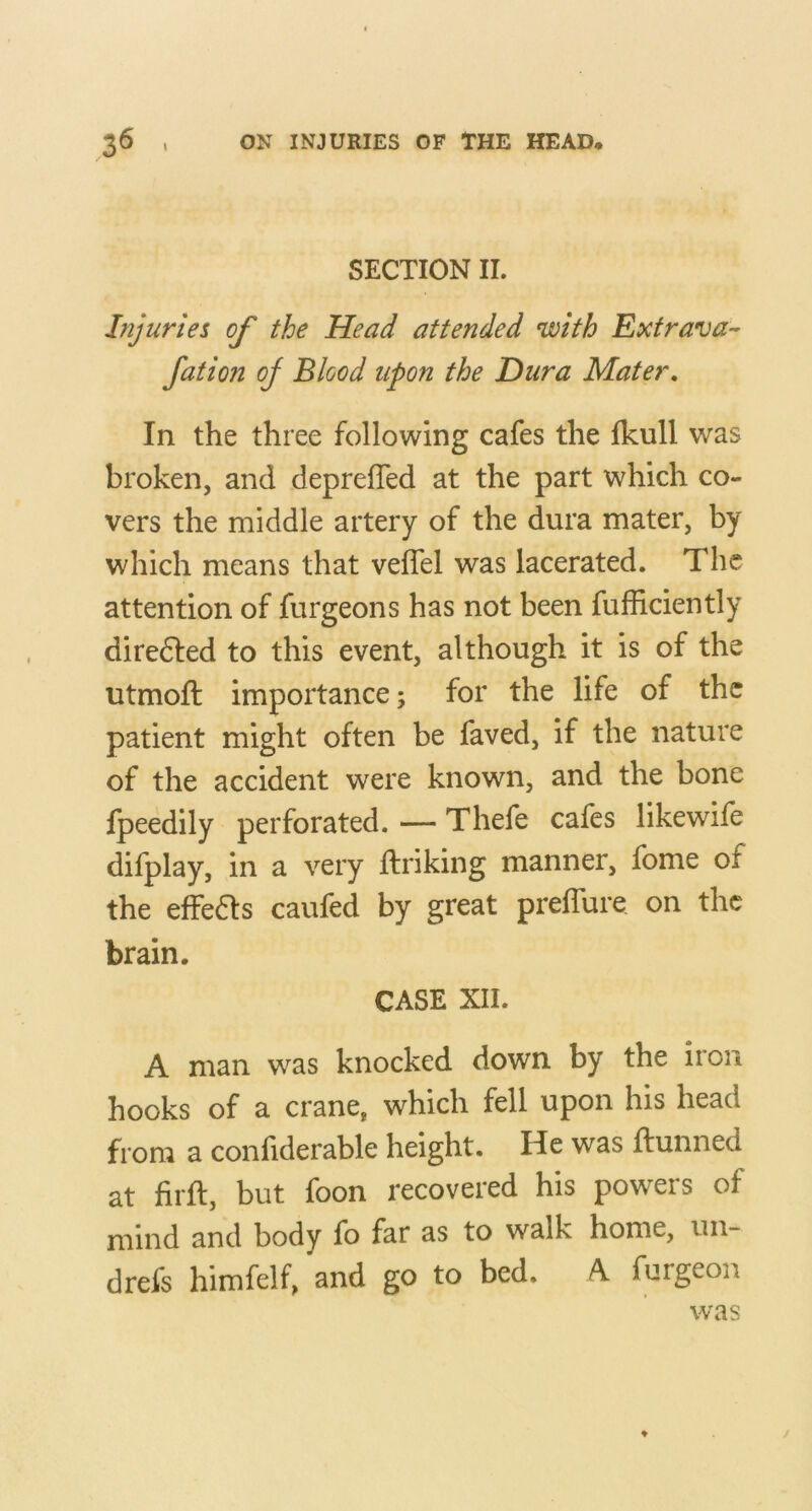 SECTION II. Injuries of the Head attended with Extrava-- fation oj Blood upon the Dura Mater, In the three following cafes the fkull was broken, and deprefTed at the part which co- vers the middle artery of the dura mater, by which means that veffel was lacerated. The attention of furgeons has not been fufficiently diredled to this event, although it is of the utmoft importance; for the life of the patient might often be faved, if the nature of the accident were known, and the bone fpeedily perforated. — Thefe cafes likewife difplay, in a very ftriking manner, fome of the effeas caufed by great prefTure on the brain. CASE XII. A man was knocked down by the iron hooks of a crane, which fell upon his head from a confiderable height. He was idunned at firft, but foon recovered his powers of mind and body fo far as to walk home, un- drefs himfelf, and go to bed. A. furgeon was