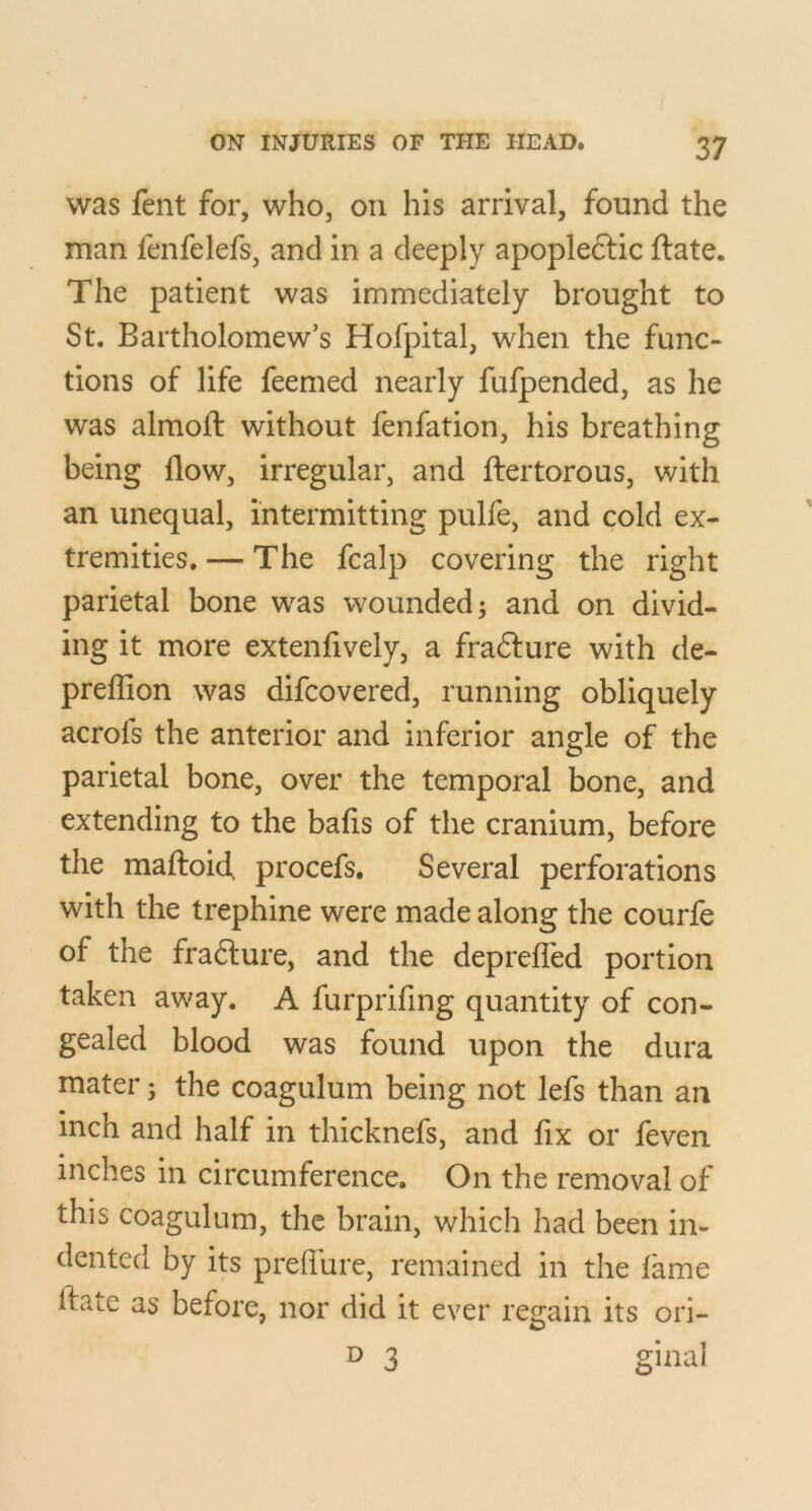 was fent for, who, on his arrival, found the man fenfelefs, and in a deeply apopleftic ftate. The patient was immediately brought to St. Bartholomew’s Hofpital, when the func- tions of life feemed nearly fufpended, as he was almoft without fenfation, his breathing being flow, irregular, and ibertorous, with an unequal, intermitting pulfe, and cold ex- tremities, — The fcalp covering the right parietal bone was wounded; and on divid- ing it more extenfively, a fradlure with de- preflion was difcovered, running obliquely acrofs the anterior and inferior angle of the parietal bone, over the temporal bone, and extending to the bafis of the cranium, before the malfoid. procefs. Several perforations with the trephine were made along the courfe of the fra6ture, and the deprefled portion taken away. A furprifing quantity of con- gealed blood was found upon the dura mater 3 the coagulum being not lefs than an inch and half in thicknefs, and fix or feven inches in circumference. On the removal of this coagulum, the brain, which had been in- dented by its preflure, remained in the fame flate as before, nor did it ever regain its ori- D 3 ginal