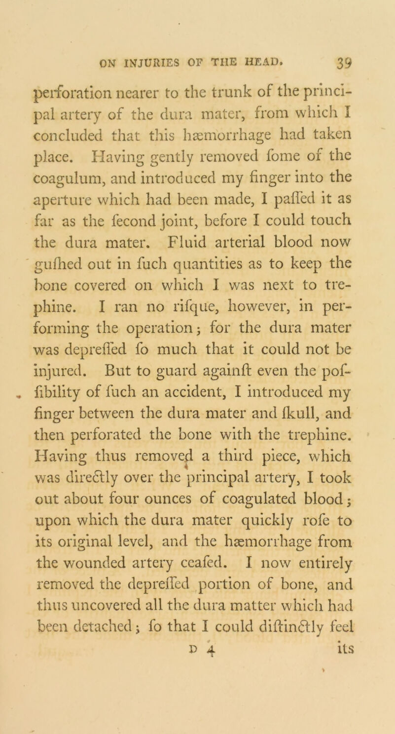 perforation nearer to the trunk of the princi- pal artery of the dura mater, from which I concluded that tliis hsemorrhage had taken place. Plaving gently removed fome of the coagulum, and introduced my finger into the aperture which had been made, I palTed it as far as the fecond joint, before I could touch the dura mater. Fluid arterial blood now ' gidhed out in fuch quantities as to keep the bone covered on which I was next to tre- phine. I ran no rifque, however, in per- forming the operation; for the dura mater was deprefied fo much that it could not be injured. But to guard againft even the pof- * fibility of fuch an accident, I introduced my finger between the dura mater and Ikull, and then perforated the bone with the trephine. Having thus removed a third piece, which was diredlly over the principal artery, I took out about four ounces of coagulated blood; upon which the dura mater quickly rofe to its original level, and the haemorrhage from the wounded artery ceafed. I now entirely removed the depreffed qjortion of bone, and thus uncovered all the dura matter which had been detached; fo that I could diftinflly feel D 4 its