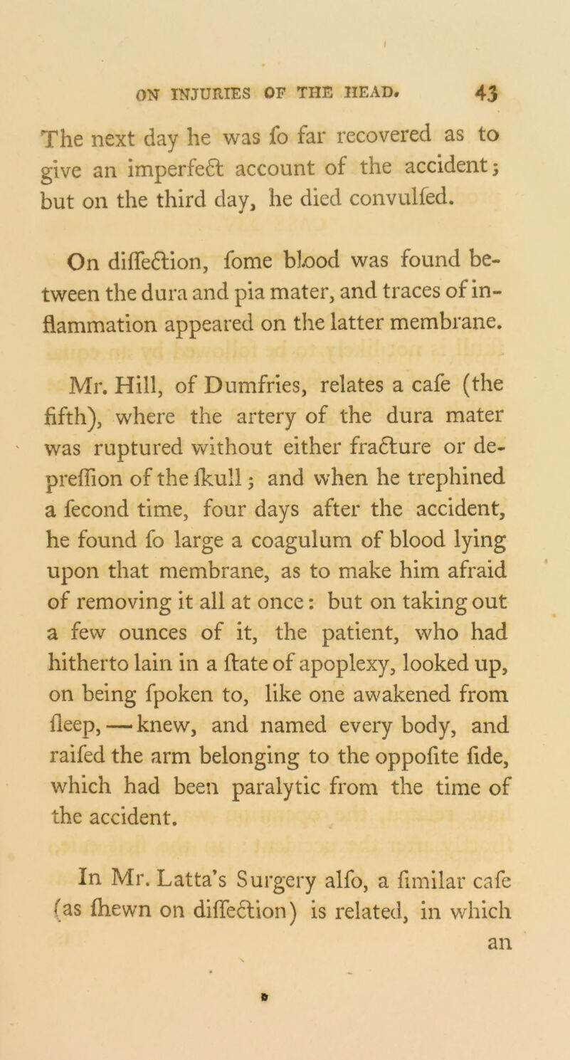 ON INJURIES OF THE HEAD. 43 The next day he was fo far recovered as to give an imperfe6l account of the accidents but on the third day, he died convulfed. On diffeftion, fome blood was found be- tween the dura and pia mater, and traces of in- flammation appeared on the latter membrane. Mr. Hill, of Dumfries, relates a cafe (the fifth), where the artery of the dura mater was ruptured without either fradlure or de- prefiion of the fkull; and when he trephined a fecond time, four days after the accident, he found fo large a coagulum of blood lying upon that membrane, as to make him afraid of removing it all at once: but on taking out a few ounces of it, the patient, who had hitherto lain in a ftate of apoplexy, looked up, on being fpoken to, like one awakened from fleep, — knew, and named every body, and raifed the arm belonging to the oppofite fide, which had been paralytic from the time of the accident. In Mr. Latta’s Surgery alfo, a fimilar cafe (as fliewn on diffeftion) is related, in which an e