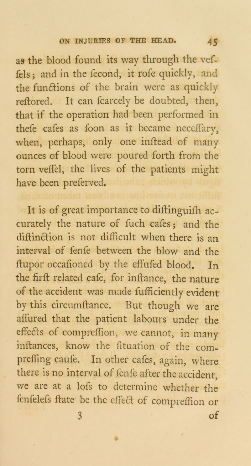 as the blood found its way through the vef- fels; and in the fecohd, it rofe quickly, and the funftions of the brain were as quickly reftored. It can fcarcely be doubted, then, that if the operation had been performed in thefe cafes as foon as it became neceflary, when, perhaps, only one inftead of many ounces of blood were poured forth from the torn veffel, the lives of the patients might have been p referved. It is of great importance to diftinguifh ac- curately the nature of fuch cafes; and the diftinclion is not difficult when there is an interval of fenfe between the blow and the ftupor occafioned by the effufed blood. In the firft related cafe, for inftance, the nature of the accident was made fufficiently evident by this circumftance. But though we are affured that the patient labours under the effefls of comprefiion, we cannot, in many inftances, know the fituation of the com- prefling caufe. In other cafes, again, where there is no interval of fenfe after the accident we are at a lofs to determine whether tlie fenfelefs flate be the efFed of comprefiion or 3 of