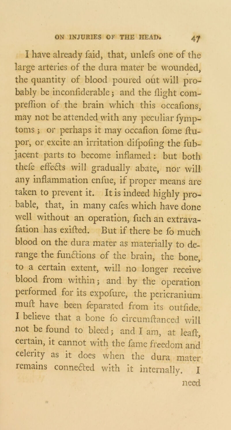 I have already faid, that, unlefs one of the large arteries of the dura mater be wounded, * the quantity of blood poured out will pro- bably be inconfiderable 5 and the flight com- prelTion of the brain which this occafions, may not be attended with any peculiar fymp- toms 5 or perhaps it may occafion fome fl:u- por, or excite an irritation difpoflng the fub- jacent parts to become inflamed : but both thefe effedls will gradually abate, nor will any inflammation enfue, if proper means are taken to prevent it. It is indeed highly pro- bable, that, in many cafes which have done well without an operation, fuch an extrava- fation has exifled. But if there be fo much blood on the dura mater as materially to de- range the funftions of the brain, the bone, to a certain extent, v/ill no longer receive blood from within; and by the operation performed for its expofure, the pericranium mufl: have been feparated from its outfide. I believe that a bone fo circumftanced will not be found to bleed; and I am, at leaf!:, ceitain, it cannot with the lame freedom and celerity as it does when the dura mater remains connefted with it internally. I need