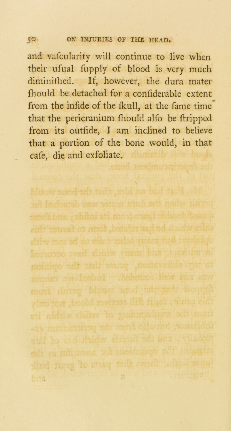 and vafcularity will continue to live when their ufual fupply of blood is very much diminiihed. If, however, the dura mater fliould be, detached for a conliderable extent from the infide of the Ikull, at the fame time that the pericranium fliould alfo be ftripped from its outfide, I am inclined to believe that a portion of the bone would, in that cafe, die and exfoliate.