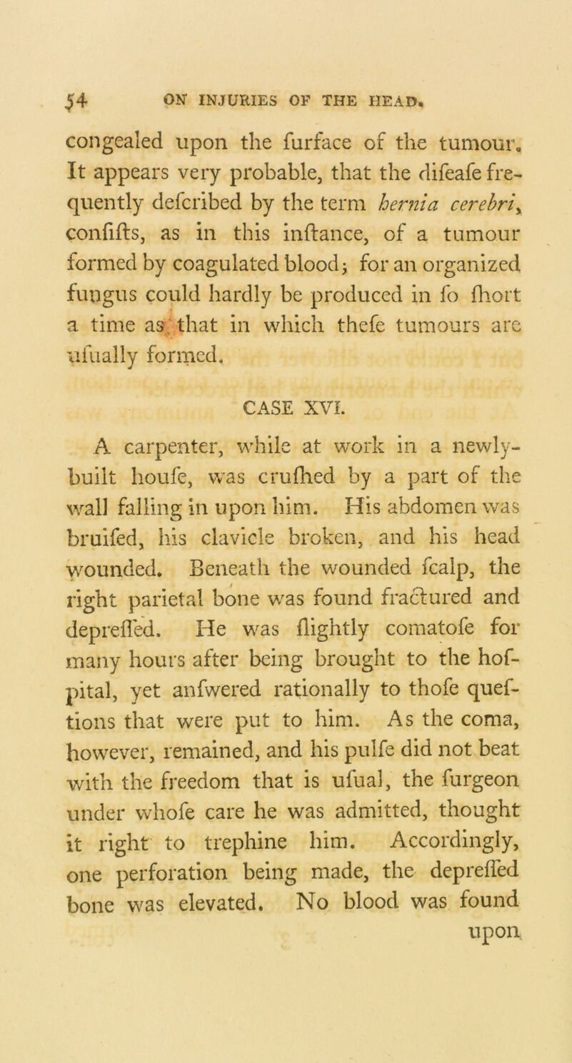 congealed upon the furface of the tumour. It appears very probable, that the difeafe fre- quently defcribed by the term hernia cerehriy confifts, as in this inftance, of a tumour formed by coagulated blood j for an organized fungus could hardly be produced in fo fhort a time as;/that in which thefe tumours are VIfually formed. CASE XVI. A carpenter, while at w^ork in a newly- built houfe, was crufhed by a part of the wall falling in upon him. His abdomen was bruifed, his clavicle broken, and his head wounded. Beneath the wounded fcalp, the right parietal bone v/as found fraclured and deprefled. He was (lightly comatofe for many hours after being brought to the hof- pital, yet anfwered rationally to thofe quef- tions that were put to him. As the coma, however, remained, and his pulfe did not beat with the freedom that is ufual, the furgeon under whofe care he was admitted, thought it right to trephine him. Accordingly, one perforation being made, the depreffed bone was elevated. No blood was found upon