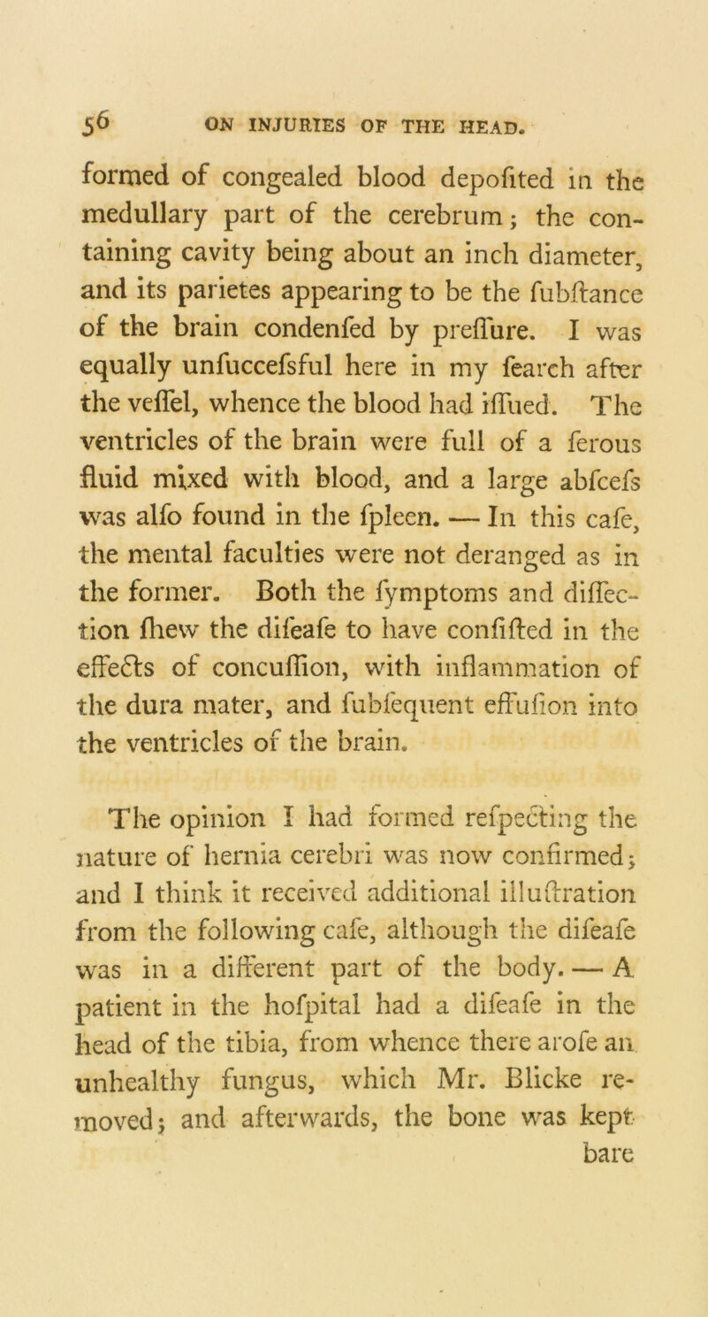 formed of congealed blood depofited in the medullary part of the cerebrum; the con- taining cavity being about an inch diameter, and its parietes appearing to be the fubftance of the brain condenfed by prefTure. I was equally unfuccefsful here in my fearch after the veffel, whence the blood had ilTued. The ventricles of the brain were full of a ferous fluid mixed with blood, and a large abfeefs was alfo found in the fpleen. — In this cafe, the mental faculties were not deranged as in the former. Both the fymptoms and diflec- tion fhew the difeafe to have conflfted in the effefts of concullion, with inflammation of the dura mater, and fubfeqiient efFufion into the ventricles of the brain. The opinion I had formed refpecting the nature of hernia cerebri was now confirmed; / and I think it received additional iilufiration from the following cafe, although the difeafe was in a different part of the body. — A patient in the hofpital had a difeafe in the head of the tibia, from whence there arofe an unhealthy fungus, which Mr. Blicke re- moved; and afterwards, the bone was kept bare