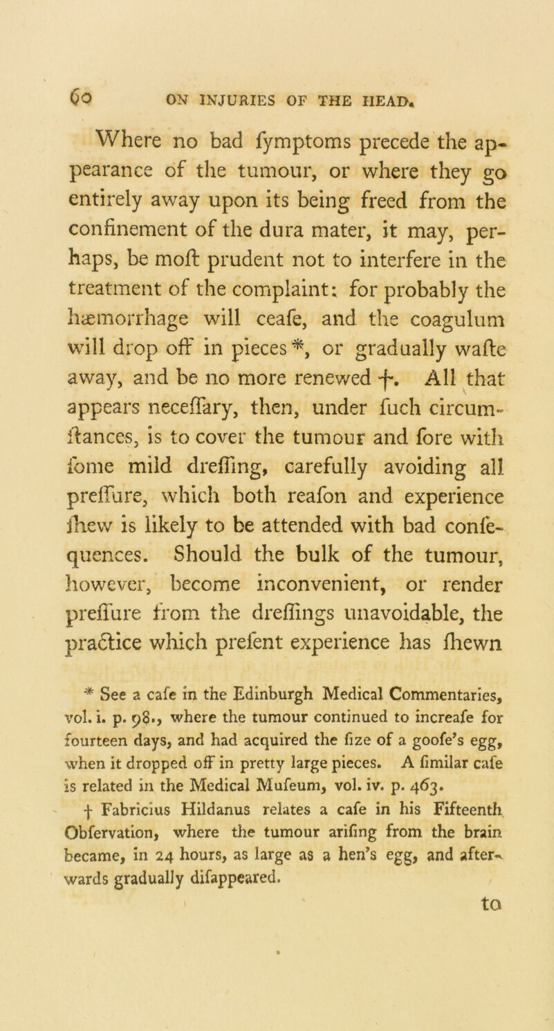 Where no bad fymptoms precede the ap- pearance of the tumour, or where they go entirely away upon its being freed from the confinement of the dura mater, it may, per- haps, be moft prudent not to interfere in the treatment of the complaint: for probably the haemorrhage will ceafe, and the coagulum will drop off in pieces or gradually wafle away, and be no more renewed f*. All that appears neceffary, then, under fuch circum- if ances, Is to cover the tumour and fore with fome mild dreffing, carefully avoiding all prefiure, which both reafon and experience ihew is likely to be attended with bad confe- quences. Should the bulk of the tumour, however, become inconvenient, or render prefTure from the dreffings unavoidable, the pradlice which prefent experience has fhewn * See a cafe in the Edinburgh Medical Commentaries, vol. i. p. 98., where the tumour continued to increafe for fourteen days, and had acquired the fize of a goofe’s egg, when it dropped off in pretty large pieces. A fimilar cafe is related in the Medical Mufeum, vol. iv. p. 463. f Fabricius Hildanus relates a cafe in his Fifteenth Obfervation, where the tumour arifing from the brain became, in 24 hours, as large as a hen’s egg, and after«^ wards gradually difappeared. to