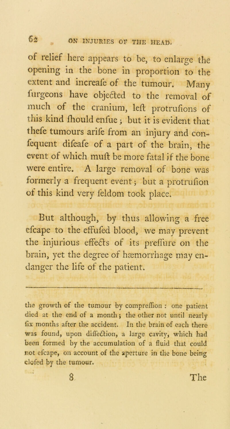 6^ of relief here appears to be, to enlarge the opening in the bone in proportion to the extent and increafe of the tumour. Many furgeons have objedted to the removal of much of the cranium, left protrufions of this kind fhould enfue ^ but it is evident that thefe tumours arife from an injury and con- fequent difeafe of a part of the brain, the event of which muft be more fatal if the bone were entire, A large removal of bone was formerly a frequent event; but a protrufion of this kind very feldom took place. But although, by thus allowing a free efcape to the effufed blood, we may prevent the injurious effe61s of its prefilire on the brain, yet the degree of haemorrhage may en- danger the life of the patient. the growth of the tumour by comprelTion : one patient died at the end of a month; the other not until nearly fix months after the accident. In the brain of each there was found, upon difledtion, a large cavity, which had been formed by the accumulation of a fluid that could not efcape, on account of the aperture in the bone being clofcd by the tumour.