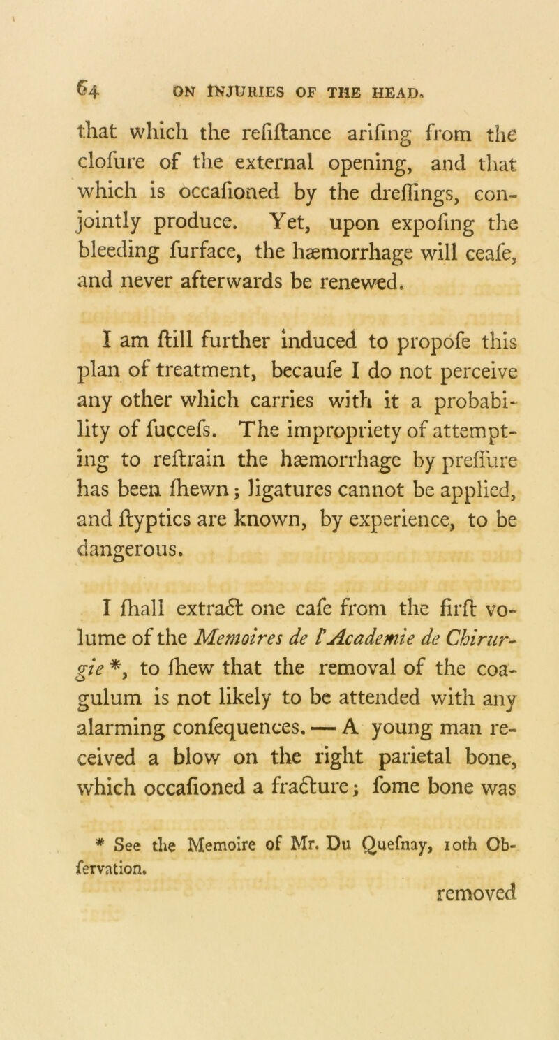 that which the refiftance arifing from the clofure of the external opening, and that which is occafioned by the dreflings, con- jointly produce* Yet, upon expofing the bleeding furface, the haemorrhage will ceafe, and never afterwards be renewed* I am ftill further induced to propofe this plan of treatment, becaufe I do not perceive any other which carries with it a probabi- lity of fuccefs. The impropriety of attempt- ing to reftrain the haemorrhage by preffure has been fhewn; ligatures cannot be applied, and flyptics are known, by experience, to be dangerous. I fhall extradt one cafe from the firfl: vo- lume of the Memoires de HAcademic de Chirur- gie *, to Ihew that the removal of the coa- gulum is not likely to be attended with any alarming confequences. — A young man re- ceived a blow on the right parietal bone, which occafioned a fradlure; fome bone was * See the Memolre of Mr. Du Quefnay, loth Ob- fervation. removed