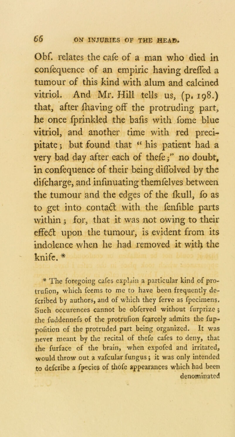 Obf. relates the cafe of a man who died in confeqiience of an empiric having dreffed a tumour of this kind with alum and calcined vitriol. And Mr. Hill tells us, (p. 198.) that, after {having off the protruding part, he once fprinkled the bafis with fome blue vitriol, and another time with red preci- pitate ; but found that ‘‘ his patient had a very bad day after each of thefe f ’ no doubt, in confequence of their being diffolved by the difcharge, and infinuating themfelves between the tumour and the edges of the fkull, fo as to get into contadl with the fenfible parts within j for, that it was not owing to their effedl upon the tumour, is evident from its indolence when he had removed it witl> the knife. * * The foregoing cafes explain a particular kind of pro- trufion, which feems to me to have been frequently de- fcribed by authors, and of which they ferve as fpecimens. Such occurences cannot be obferved without furprize; the fuddennefs of the protrufion fcarcely admits the fup- pofition of the protruded part being organized. It was never meant by the recital of thefe cafes to deny, that the furface of the brain, when expofed and irritated, would throw out a vafcular fungus; it was only intended to defcribe a fpecies of thofe appearances which had been denominated