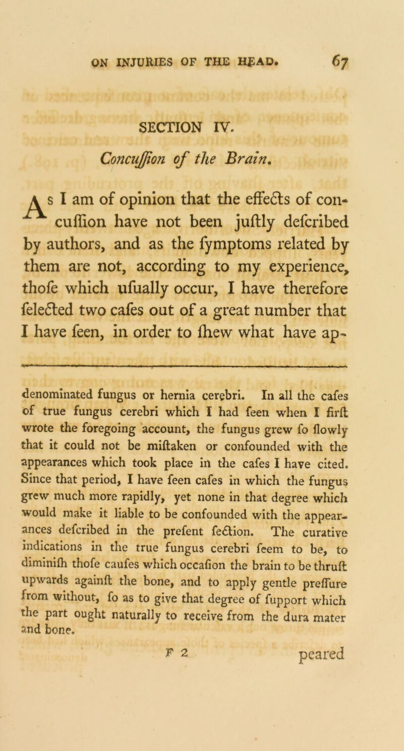 SECTION IV. ConcuJJion of the Brain. s I am of opinion that the effefts of con- cuflion have not been juftly defcribed by authors, and as the fymptoms related by them are not, according to my experience, thofe which ufually occur, I have therefore felefted two cafes out of a great number that I have feen, in order to fliew what have ap- denominated fungus or hernia cerebri. In all the cafes of true fungus cerebri which I had feen when I firfl wrote the foregoing account, the fungus grew fo llowly that it could not be miftaken or confounded with the appearances which took place in the cafes I have cited. Since that period, I have feen cafes in which the fungus grew much more rapidly, yet none in that degree which would make it liable to be confounded with the appear- ances defcribed in the prefent fedion. The curative indications in the true fungus cerebri feem to be, to diminilh thofe caufes which occafion the brain to be thruft upwards againft the bone, and to apply gentle preflure from without, fo as to give that degree of fupport which the part ought naturally to receive from the dura mater and bone. peared