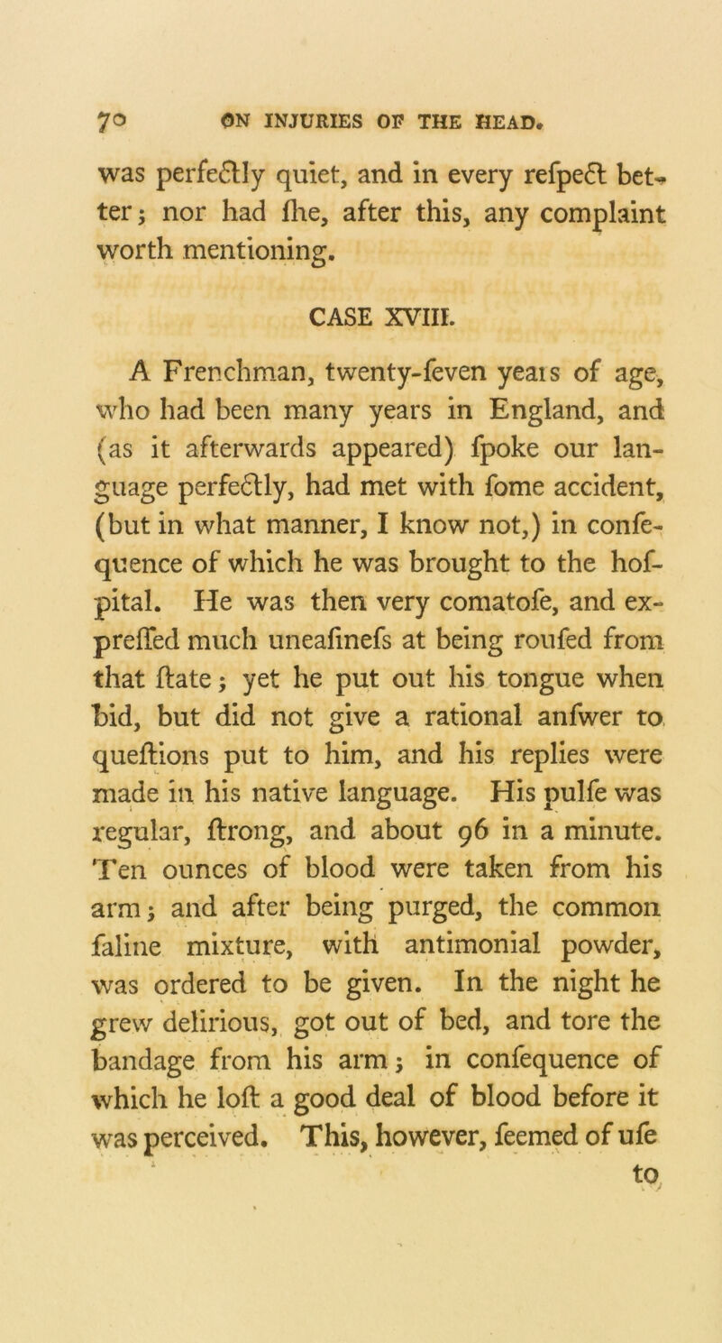 was perfe6Uy quiet, and in every refpe6l bet^ ter; nor had flie, after this, any complaint worth mentioning. CASE XVIII. A Frenchman, twenty-feven yeais of age, who had been many years in England, and (as it afterwards appeared) fpoke our lan- guage perfeftly, had met with fome accident, (but in what manner, I know not,) in confe- quence of which he was brought to the hof- pital. He was then very comatofe, and ex- preffed much uneafinefs at being roufed from that ftate; yet he put out his tongue when bid, but did not give a rational anfwer to queftions put to him, and his replies were made in his native language. His pulfe was regular, ftrong, and about 96 in a minute. Ten ounces of blood were taken from his arm; and after being purged, the common faliiie mixture, with antimonial powder, was ordered to be given. In the night he grew delirious, got out of bed, and tore the bandage from his arm; in confequence of which he loft a good deal of blood before it was perceived. This, however, feemed of ufe