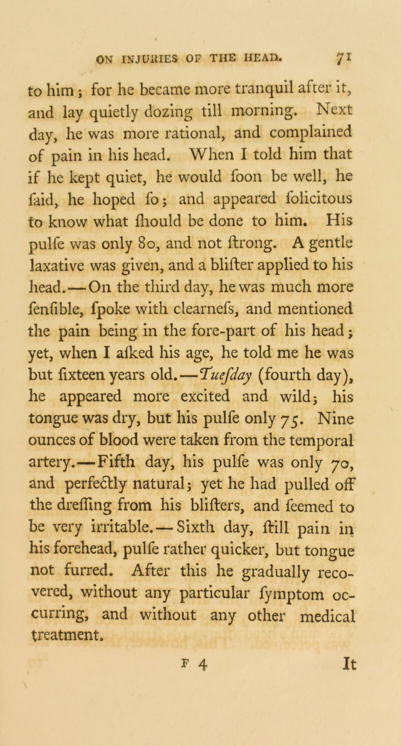 to him; for he became more tranquil after it, and lay quietly dozing till morning. Next day, he was more rational, and complained of pain in his head. When I told him that if he kept quiet, he would foon be well, he faid, he hoped fo; and appeared folicitous to know what fhould be done to him. His pulfe was only 8o, and not ftrong. A gentle laxative was given, and a blifter applied to his head.—On the third day, he was much more fenfible, fpoke with clearnefs, and mentioned the pain being in the fore-part of his head; yet, when I alked his age, he told me he was but fixteen years old.—Tuefday (fourth day), he appeared more excited and wild; his tongue was dry, but his pulfe only 75. Nine ounces of blood were taken from the temporal artery.—Fifth day, his pulfe was only 70, and perfe6Uy natural; yet he had pulled off the dreffing from his blifters, and feemed to be very irritable.— Sixth day, drill pain in his forehead, pulfe rather quicker, but tongue not furred. After this he gradually reco- vered, without any particular fymptom oc- curring, and without any other medical treatment.