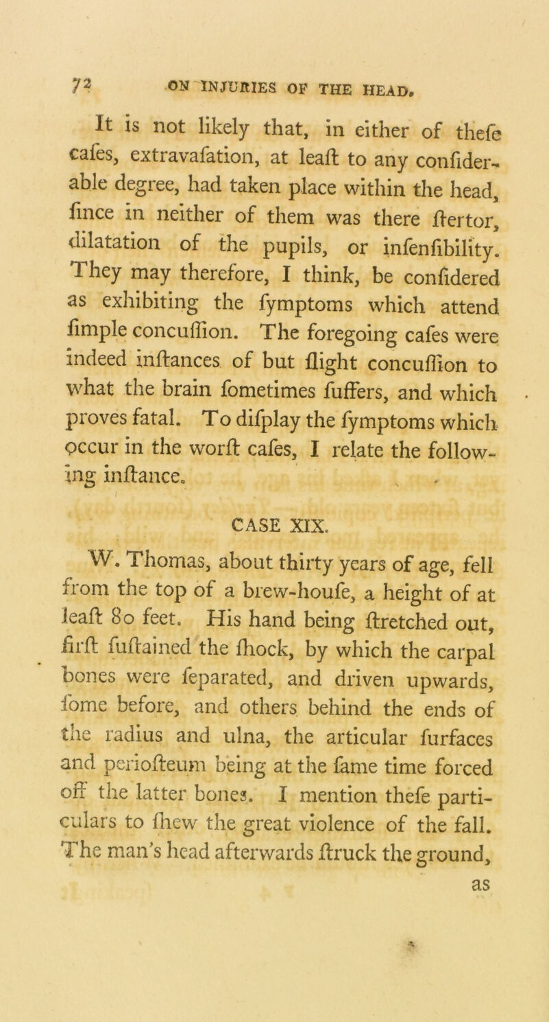 It is not likely that, in either of thefe cafes, extravafation, at leaft to any confider- able degree, had taken place within the head, fince in neither of them was there jdertor, dilatation of the pupils, or infenfibility! They may therefore, I think, be confidered as exhibiting the fymptoms which attend limple concuffion. The foregoing cafes were indeed inftances of but flight concuflion to what the brain fometimes fuflers, and which proves fatal. To difplay the fymptoms which Qccur in the worfl: cafes, I relate the follow- ing inftance. CASE XIX. W. Thomas, about thirty years of age, fell from the top of a brew-houfe, a height of at ieafl: 8o feet. His hand being ftretched out, firfl fuflained the fliock, by which the carpal bones were feparated, and driven upwards, fome before, and others behind the ends of the radius and ulna, the articular furfaces and periofleum being at the fame time forced off the latter bones. I mention thefe parti- culars to fliew the great violence of the fall. The man’s head afterwards flruck the ground. as