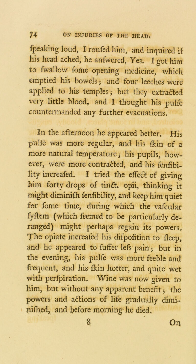 fpeaking loud, I roufed him, and inquired if his head ached, he anfwered, Yes. I got him to fwallow fome opening medicine, which emptied his bowels; and four leeches were applied to his temples; but they extraililed very little blood, and I thought his pulfe countermanded any further evacuations. In the afternoon he appeared better. His pulfe was more regular, and his fkin of a more natural temperature; his pupils, how- ever, were more contrafted, and his fenfibi- lity increafed. I tried the effeft of giving him forty drops of tind, opii, thinking it might diminifh fenfibility, and keep him quiet for fome time, during which the vafcular fyftcm (which feemed to be particularly de- ranged) might perhaps regain its powers. The opiate increafed his difpofition to lleep, and he appeared to fuffer lefs pain; but in the evening, his pulfe was more feeble and frequent, and his Ikin hotter, and quite wet with perfpiration. Wine was now given to him, but without any apparent benefit; the powers and aftions of life gradually dimi- nifhed, and before morning he died. 8 On