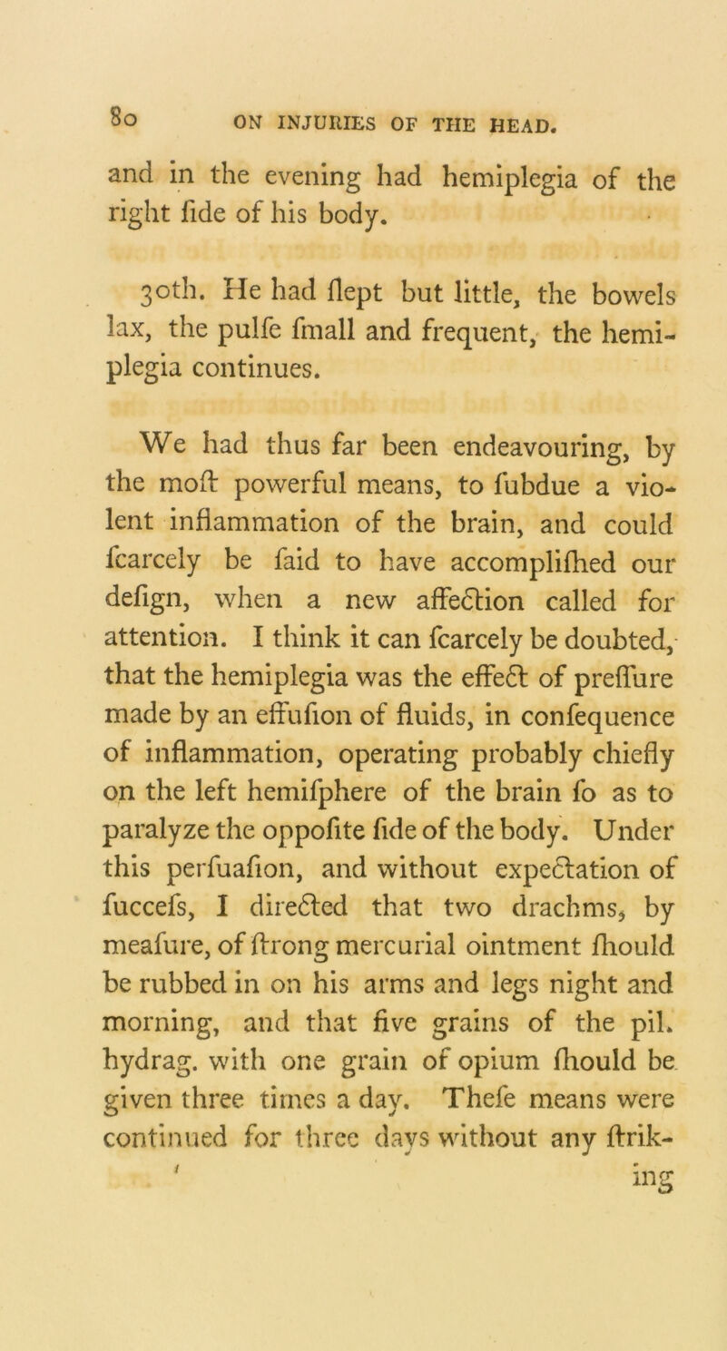 and in the evening had hemiplegia of the right fide of his body. 30th. He had flept but little, the bowels lax, the pulfe fmall and frequent,' the hemi- plegia continues. We had thus far been endeavouring, by the mod: powerful means, to fubdue a vio- lent inflammation of the brain, and could fcarcely be faid to have accomplifhed our defign, when a new affedlion called for attention. I think it can fcarcely be doubted,- that the hemiplegia was the effe6l of preflure made by an effufion of fluids, in confequence of inflammation, operating probably chiefly on the left hemifphere of the brain fo as to paralyze the oppofite fide of the body. Under this perfuafion, and without expectation of fuccefs, I diredled that two drachmby meafure, of ftrong mercurial ointment fhould be rubbed in on his arms and legs night and morning, and that five grains of the piL hydrag. with one grain of opium fhould be. given three times a day. Thefe means were continued for three days without any flrik-