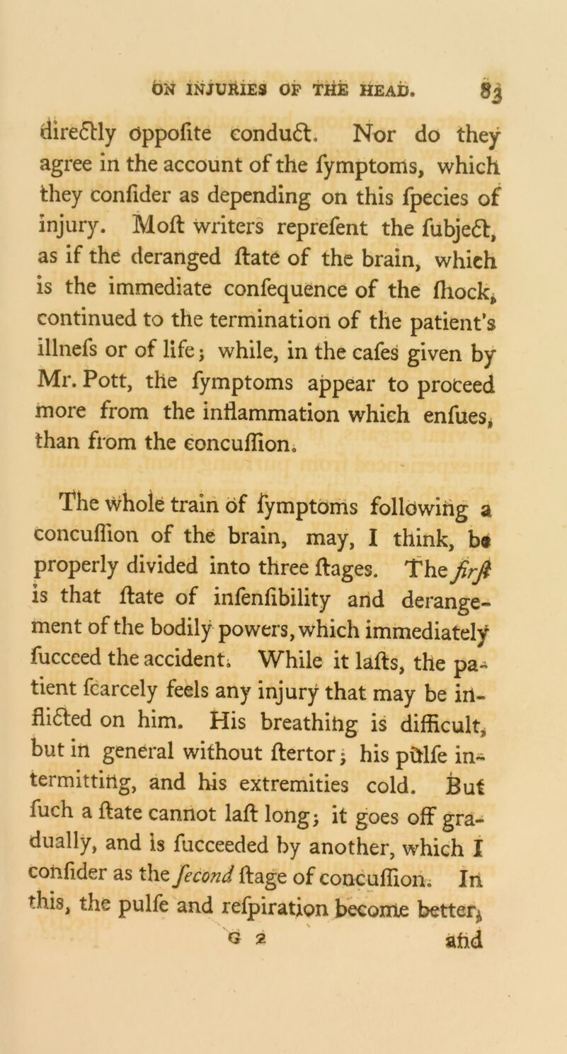 dire6Hy dppofite eonduft. Nor do they agree In the account of the fymptoms, which they confider as depending on this fpecies of injury. Moft writers reprefent the fubjeft, as if the deranged ftate of the brain, which is the immediate confequence of the fliock^ continued to the termination of the patient’s illnefs or of life; while, in the cafes given by Mr. Pott, the fymptoms appear to proceed more from the inflammation which enfueSj than from the eoncuflion. The Whole train of iymptoms folldwihg a eoncuflion of the brain, may, I think, b« properly divided into three flages. is that flate of infenfibility and derange- ment of the bodily powers, which immediately fucceed the accidenti While it lafts, the pa-^ tient fcarcely feels any injury that may be irt- flifted on him. His breathitig is difficulty but in general without ftertor* his pMfe in^ termittirtg, and his extremities cold. But fuch a ftate cannot laft longj it goes off gra- dually, and is fucceeded by another, which I coiiflder as the fecond ftage of eoncuflion; Iii this, the pulft and relpiration become better^ ^ 2 ahd