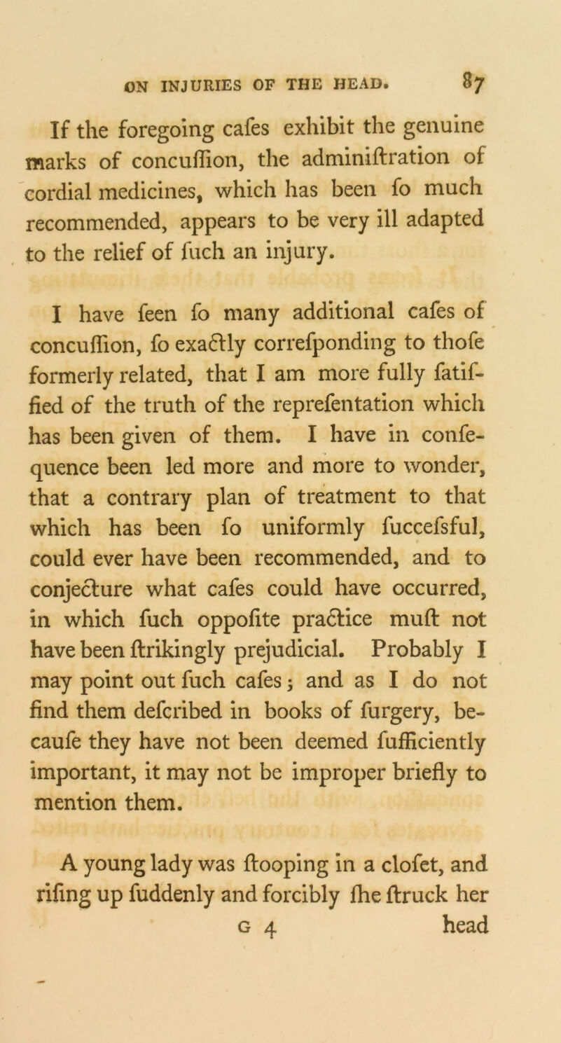 If the foregoing cafes exhibit the genuine marks of concuflion, the adminiftration of cordial medicines, which has been fo much recommended, appears to be very ill adapted , to the relief of fuch an injury. I have feen fo many additional cafes of concuflion, fo exaftly correfponding to thofe formerly related, that I am more fully fatif- fied of the truth of the reprefentation which has been given of them. I have in confe- quence been led more and more to wonder, that a contrary plan of treatment to that which has been fo uniformly fuccefsful, could ever have been recommended, and to conjecture what cafes could have occurred, in which fuch oppofite pradlice muft not have been ftrikingly prejudicial. Probably I may point out fuch cafes; and as I do not find them defcribed in books of furgery, be- caufe they have not been deemed fufficiently important, it may not be improper briefly to mention them. A young lady was {looping in a clofct, and rifing up fuddenly and forcibly Ihe {truck her G 4 head