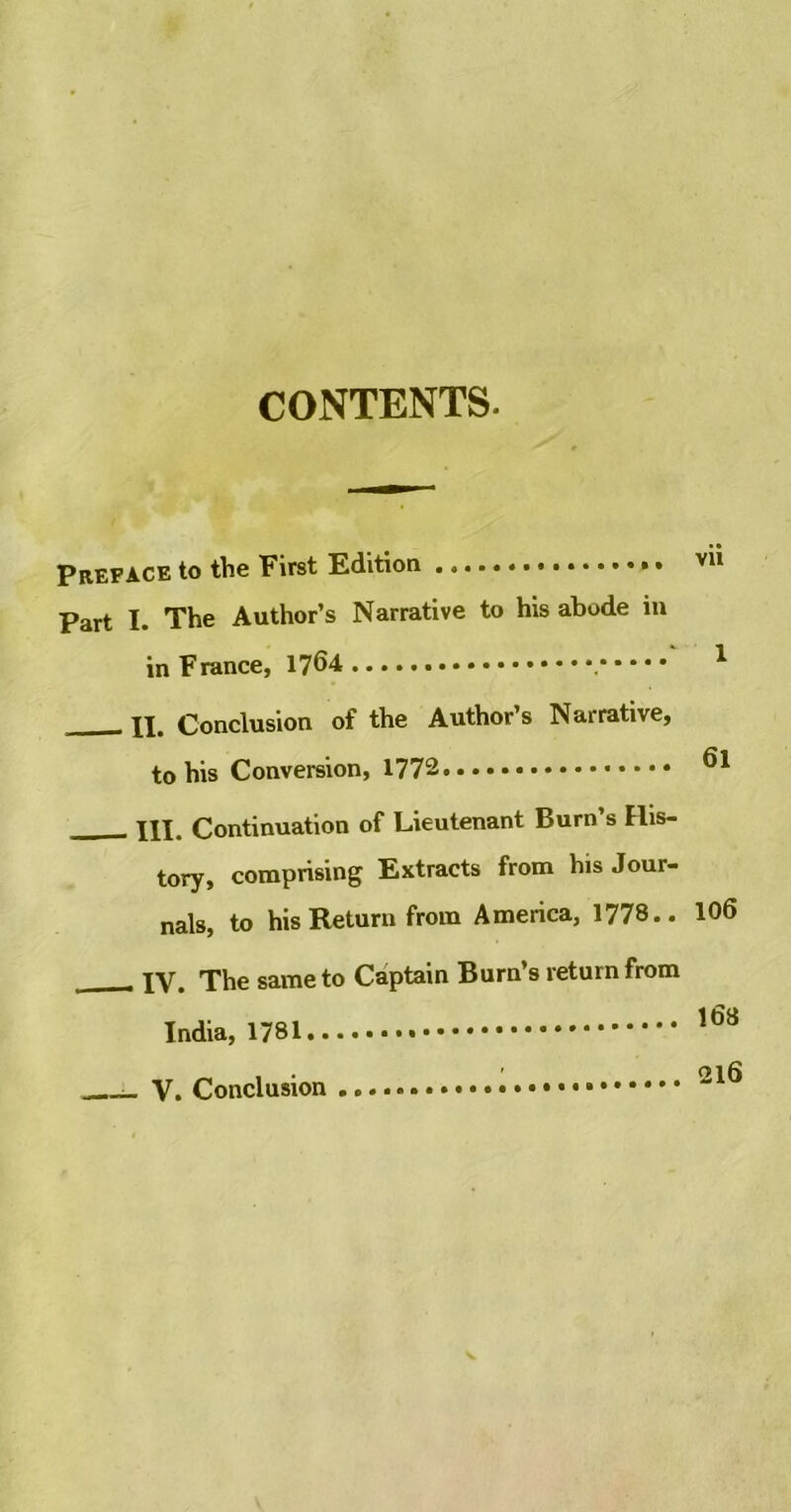 CONTENTS. Preface to the First Edition vu Part I. The Author’s Narrative to his abode in in France, 1764 1 xi. Conclusion of the Author’s Narrative, to his Conversion, _____ in. Continuation of Lieutenant Burn s His- tory, comprising Extracts from his Jour- nals, to his Return from America, 1778.. 106 XV. The same to Captain Burn’s return from India, 1781.. V. Conclusion 168 216