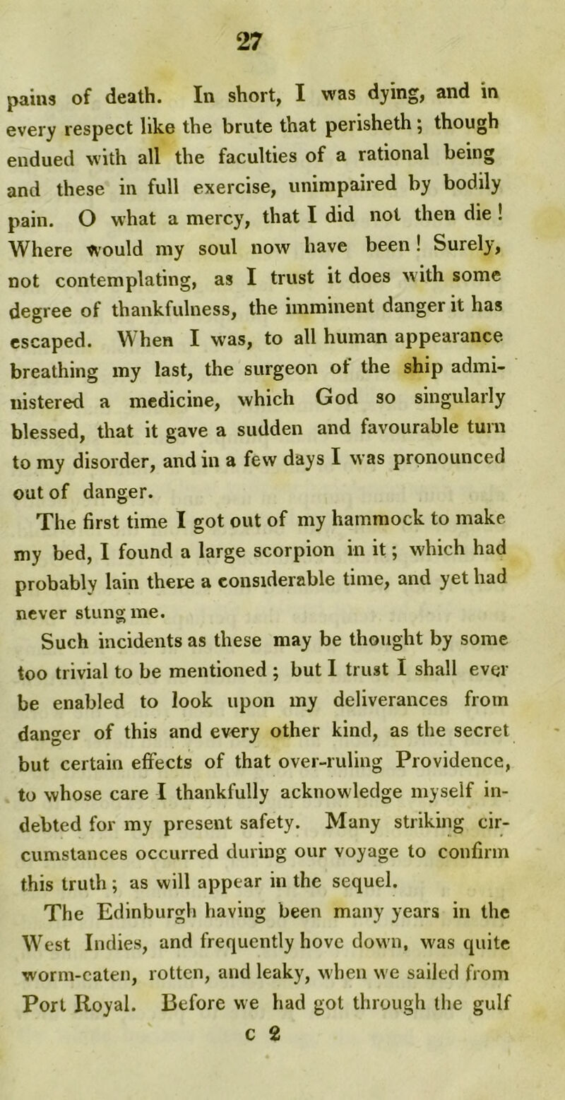 pains of death. In short, I was dying, and in every respect like the brute that perisheth ; though endued with all the faculties of a rational being and these in full exercise, unimpaired by bodily pain. O what a mercy, that I did not then die ! Where would my soul now have been ! Surely, not contemplating, as I trust it does with some degree of thankfulness, the imminent danger it has escaped. When I was, to all human appearance breathing my last, the surgeon ot the ship admi- nistered a medicine, which God so singularly blessed, that it gave a sudden and favourable turn to my disorder, and in a few days I was pronounced out of danger. The first time I got out of my hammock to make my bed, I found a large scorpion in it; which had probably lain there a considerable time, and yet had never stung me. Such incidents as these may be thought by some too trivial to be mentioned ; but I trust I shall ever be enabled to look upon my deliverances from danger of this and every other kind, as the secret but certain effects of that over-ruling Providence, to whose care I thankfully acknowledge myself in- debted for my present safety. Many striking cir- cumstances occurred during our voyage to confirm this truth ; as will appear in the sequel. The Edinburgh having been many years in the West Indies, and frequently hove down, was quite worm-eaten, rotten, and leaky, when we sailed from Port Royal. Before we had got through the gulf