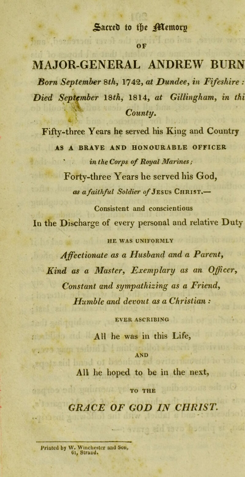 Sacreti to tfoe JRemorg OF MAJOR-GENERAL ANDREW BURN Born September 8th, 1742, at Dundee, in Fifeshire : County. Fifty-three Years he served his King and Country AS A BRAVE AND HONOURABLE OFFICER in the Corps of Royal Marines; Forty-three Years he served his God, as a faithful Soldier of Jesus Christ.— Consistent and conscientious In the Discharge of every personal and relative Duty HE WAS UNIFORMLY Affectionate as a Husband and a Parent, Kind as a Master, Exemplary as an Officer, Constant and sympathizing as a Friend, 1814, at Gillingham, in thi Humble and devout as a Christian : EVER ASCRIBING All he was in this Life. AND All he hoped to be in the nest, TO THE GRACE OF GOD IN CHRIST. Printed by W. Winchester and Son, til, Straud*