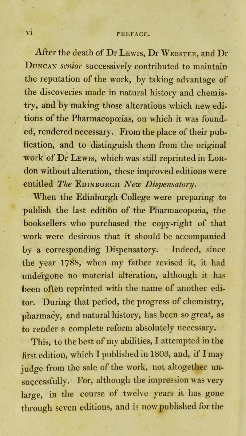 After the death of Dr Lewis, Dr Webster, and Dr Duncan senior successively contributed to maintain the reputation of the work, by taking advantage of the discoveries made in natural history and chemis- try, and by making those alterations which new edi- tions of the Pharmacopoeias, on which it was found- ed, rendered necessary. From the place of their pub- lication, and to distinguish them from the original work of Dr Lewis, which was still reprinted in Lon- don without alteration, these improved editions were entitled The Edinburgh New Dispensatory. When the Edinburgh College were preparing to publish the last edition of the Pharmacopoeia, the booksellers who purchased the copy-right of that work were desirous that it should be accompanied by a corresponding Dispensatory. Indeed, since the year 1788, when my father revised it, it had undergone no material alteration, although it has been often reprinted with the name of another edi- tor. During that period, the progress of chemistry, pharmacy, and natural history, has been so great, as to render a complete reform absolutely necessary. This, to the best of my abilities, I attempted in the first edition, which I published in 1803, and, if I may judge from the sale of the work, not altogether un- successfully. For, although the impression was very large, in the course of twelve years it has gone through seven editions, and is now published for the