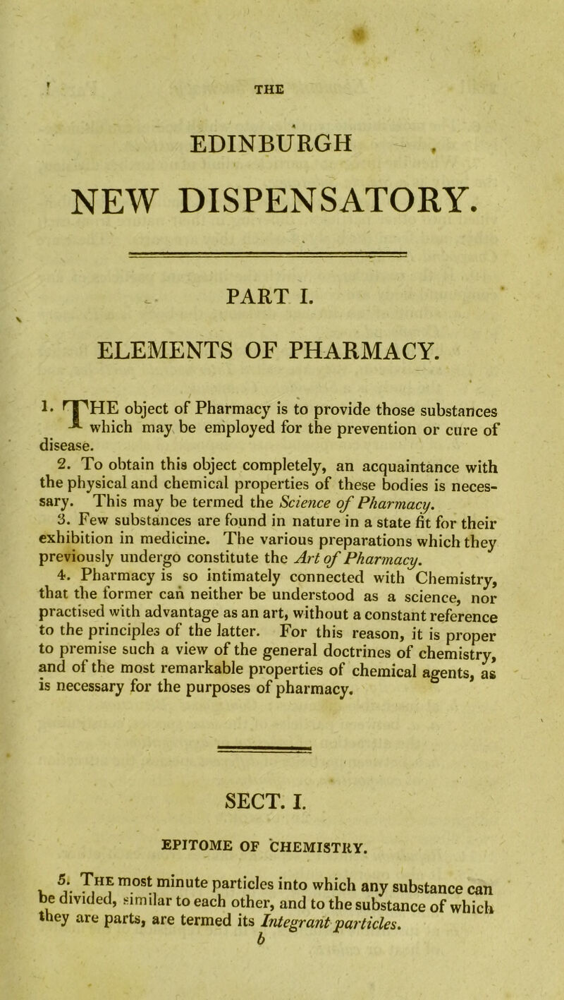 EDINBURGH t NEW DISPENSATORY. PART I. ELEMENTS OF PHARMACY. !• npHE object of Pharmacy is to provide those substances A which may be employed for the prevention or cure of disease. 2. To obtain this object completely, an acquaintance with the physical and chemical properties of these bodies is neces- sary. This may be termed the Science of Pharmacy. 3. Few substances are found in nature in a state fit for their exhibition in medicine. The various preparations which they previously undergo constitute the Art of Pharmacy. 4. Pharmacy is so intimately connected with Chemistry, that the former can neither be understood as a science, nor practised with advantage as an art, without a constant reference to the principles of the latter. For this reason, it is proper to premise such a view of the general doctrines of chemistry, and of the most remarkable properties of chemical agents, as is necessary for the purposes of pharmacy. SECT. I. EPITOME OF CHEMISTRY. , T,H= mo^ minute particles into which any substance can be divided, similar to each other, and to the substance of which they are parts, are termed its Integrant 'particles.