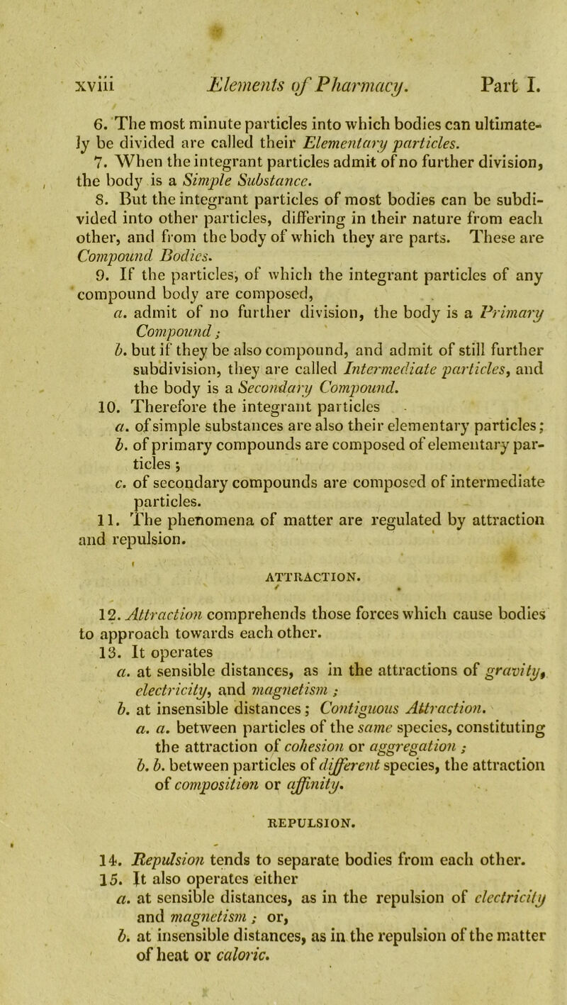 6. The most minute particles into which bodies can ultimate- ly be divided are called their Elementary particles. 7. When the integrant particles admit of no further division, the body is a Simple Substance. 8. But the integrant particles of most bodies can be subdi- vided into other particles, differing in their nature from each other, and from the body of which they are parts. These are Compound Bodies. 0. If the particles, of which the integrant particles of any compound body are composed, a. admit of no further division, the body is a Primary Compound; b. but if they be also compound, and admit of still further subdivision, they are called Intermediate particles, and the body is a Secondary Compound. 10. Therefore the integrant particles a. of simple substances are also their elementary particles; b. of primary compounds are composed of elementary par- ticles •, c. of secondary compounds are composed of intermediate particles. 11. The phenomena of matter are regulated by attraction and repulsion. ATTRACTION. / . 12 .Attraction comprehends those forces which cause bodies to approach towards each other. 13. It operates a. at sensible distances, as in the attractions of gravity, electricity, and magnetism ; b. at insensible distances; Contiguous Attraction. a. a. between particles of the same species, constituting the attraction of cohesion or aggregation ; b. b. between particles of different species, the attraction of composition or affinity. REPULSION. 14. Repulsion tends to separate bodies from each other. 15. It also operates either a. at sensible distances, as in the repulsion of electricity and magnetismor, b. at insensible distances, as in the repulsion of the matter of heat or caloric.