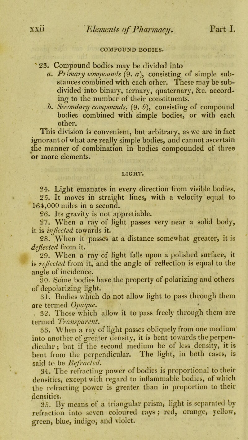 COMPOUND BODIES. ' 23. Compound bodies may be divided into a. Primary compounds (9. a), consisting of simple sub- stances combined with each other. These may be sub- divided into binary, ternary, quaternary, &c. accord- ing to the number of their constituents. b. Secondary compounds, (9. b), consisting of compound bodies combined with simple bodies, or with each other. This division is convenient, but arbitrary, as we are in fact ignorant of what are really simple bodies, and cannot ascertain the manner of combination in bodies compounded of three or more elements. LIGHT. 24. Light emanates in every direction from visible bodies, 25. It moves in straight lines, with a velocity equal to 164,000 miles in a second. 26. Its gravity is not appretiable. 27. When a ray of light passes very near a solid body, it is injlected towai’ds it. 28. When it passes at a distance somewhat greater, it is dejlectcd from it. 29. When a ray of light falls upon a polished surface, it is reflected from it, and the angle of reflection is equal to the angle of incidence. 30. Some bodies have the property of polarizing and others of depolarizing light. 31. Bodies which do not allow light to pass through them are termed Opaque. 32. Those which allow it to pass freely through them are termed Transparent. 33. When a ray of light passes obliquely from one medium into another of greater density, it is bent towards the perpen- dicular ; but if the second medium be of less density, it is bent from the perpendicular. The light, in both cases, is said to be Refracted. 34. The refracting power of bodies is proportional to their densities, except with regard to inflammable bodies, of which the refracting power is greater than in proportion to then- densities. 35. By means of a triangular prism, light is separated by refraction into seven coloured rays; red, orange, yellow, green, blue, indigo, and violet.