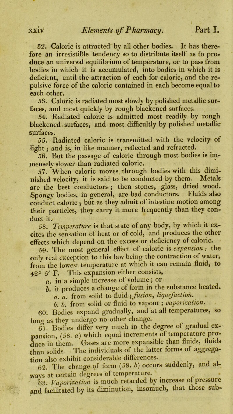 52. Caloric is attracted by all other bodies. It has there- fore an irresistible tendency so to distribute itself as to pro- duce an universal equilibrium of temperature, or to pass from bodies in which it is accumulated, into bodies in which it is deficient, until the attraction of each for caloric, and the re- pulsive force of the caloric contained in each become equal to each other. 53. Caloric is radiated most slowly by polished metallic sur- faces, and most quickly by rough blackened surfaces. 54. Radiated caloric is admitted most readily by rough blackened surfaces, and most difficultly by polished metallic surfaces. 55. Radiated caloric is transmitted with the velocity of light $ and is, in like manner, reflected and refracted. 56. But the passage of caloric thi-ough most bodies is im- mensely slower than radiated caloric. 57. When caloric moves through bodies with this dimi- nished velocity, it is said to be conducted by them. Metals are the best conductors ; then stones, glass, dried wood. Spongy bodies, in general, are bad conductors. Fluids also conduct caloric ; but as they admit of intestine motion among their particles, they carry it more frequently than they con- duct it.< 58. Temperature is that state of any body, by which it ex- cites the sensation of heat or of cold, and produces the other effects which depend on the excess or deficiency of caloric. 59. The most general effect of caloric is expansion; the only real exception to this law being the contraction of water, from the lowest temperature at which it can remain fluid, to 42° 5' F. This expansion either consists, a. in a simple increase of volume; or b. it produces a change of form in the substance heated. a. a. from solid to fluid fusion, liquefaction. b. b. from solid or fluid to vapour; vaporization. 60. Bodies expand gradually, and at all temperatures, so Ion0- as they undergo no other1 change. 61. Bodies differ very much in the degree of gradual ex- pansion, (58. a) which equal increments of tempeiatuie pio- duce in them. Gases are more expansible than fluids, fluids than solids The individuals of the latter forms of aggrega- tion also exhibit considerable differences. 62. The change of form (58. b) occurs suddenly, and al- ways at certain degrees of temperature. 63. Vaporization is much retarded by increase of pressure and facilitated by its diminution, insomuch, that those sub-