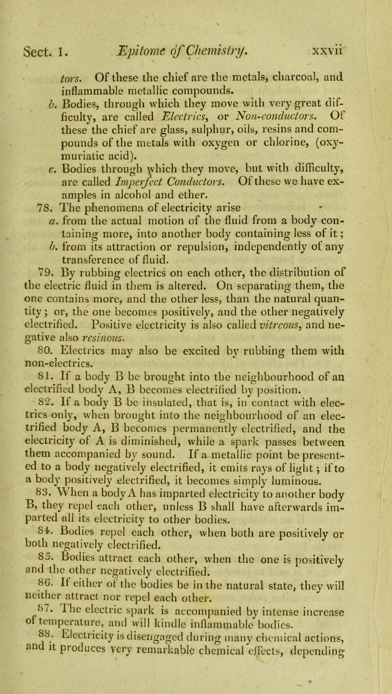 tors. Of these the chief are the metals, charcoal, and inflammable metallic compounds. b. Bodies, through which they move with very great dif- ficulty, are called Electrics, or Non-conductors. Of these the chief are glass, sulphur, oils, resins and com- pounds of the metals with oxygen or chlorine, (oxy- muriatic acid). c. Bodies through which they move, but with difficulty, are called Imperfect Conductors. Of these we have ex- amples in alcohol and ether. 78. The phenomena of electricity arise a. from the actual motion of the fluid from a body con- taining more, into another body containing less of it; b. from its attraction or repulsion, independently of any transference of fluid. 79. By rubbing electrics on each other, the distribution of the electric fluid in them is altered. On separating them, the one contains more, and the other less, than the natural quan- tity ; or, the one becomes positively, and the other negatively electrified. Positive electricity is also called vitreous, and ne- gative also resinous. 80. Electrics may also be excited by rubbing them with non-electrics. 81. If a body B be brought into the neighbourhood of an electrified body A, B becomes electrified by position. 82. If a body B be insulated, that is, in contact with elec?- tries only, when brought into the neighbourhood of an elec- trified body A, B becomes permanently electrified, and the electricity of A is diminished, while a spark passes between them accompanied by sound. If a metallic point be present- ed to a body negatively electrified, it emits rays of light; if to a body positively electrified, it becomes simply luminous. 83. When a body A has imparted electricity to another body B, they repel each other, unless B shall have afterwards im- parted all its electricity to other bodies. 84. Bodies repel each other, when both are positively or both negatively electrified. 85. Bodies attract each other, when the one is positively and the other negatively electrified. 8G. If either of the bodies be in the natural state, they will neither attract nor repel each other. 87. 1 he electric spark is accompanied by intense increase of temperature, and will kindle inflammable bodies. 88. Electricity is disengaged during many chemical actions, and it produces very remarkable chemical effects, depending