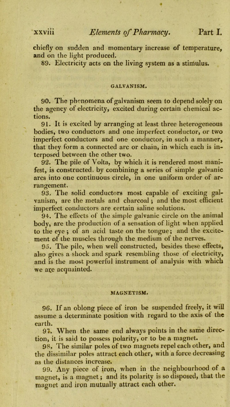 chiefly on sudden and momentary increase of temperature, and on the light produced. 89. Electricity acts on the living system as a stimulus. GALVANISM. 90. The phenomena of galvanism seem to depend solely on the agency of electricity, excited during certain chemical ac- tions. 91. It is excited by arranging at least three heterogeneous bodies, two conductors and one imperfect conductor, or two imperfect conductors and one conductor, in such a manner, that they form a connected arc or chain, in which each is in- terposed between the other two. 92. The pile of Volta, by which it is rendered most mani- fest, is constructed, by combining a series of simple galvanic arcs into one continuous circle, in one uniform order of ar- rangement, 93. The solid conductors most capable of exciting gal- vanism, are the metals and charcoal; and the most efficient imperfect conductors are certain saline solutions. 94. The effects of the simple galvanic circle on the animal body, are the production of a sensation of light when applied to the eye ; of an acid taste on the tongue; and the excite- ment of the muscles through the medium of the nerves. 95. The pile, when well constructed, besides these effects, also gives a shock and spark resembling those of electricity, and is the most powerful instrument of analysis with which we ate acquainted. MAGNETISM. 96. If an oblong piece of iron be suspended freely, it will assume a determinate position with regard to the axis ol the earth. 97. When the same end always points in the same direc- tion, it is said to possess polarity, or to be a magnet. 98. The similar poles of two magnets repel each other, and the dissimilar poles attract each other, with a force decreasing as the distances increase. 99. Any piece of iron, when in the neighbourhood of a magnet, is a magnet; and its polarity is so disposed, that the magnet and iron mutually attract each other.