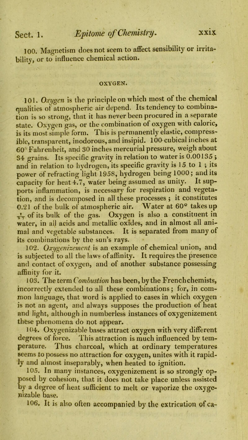 100. Magnetism does not seem to affect sensibility or irrita- bility, or to influence chemical action. OXYGEN. 101. Oxygen is the principle on which most ol the chemical qualities of atmospheric air depend. Its tendency to combina- tion is so strong, that it has never been procured in a separate state. Oxygen gas, or the combination of oxygen with caloric, is its most simple form. This is permanently elastic, compress- ible, transparent, inodorous, and insipid. lOCt cubical inches at 60° Fahrenheit, and 30 inches mercurial pressure, weigh about 34 grains. Its specific gravity in relation to water is 0.00135 ; and in relation to hydrogen, its specific gravity is 15 to 1 ; its power of refracting light 1958, hydrogen being 1000; and its capacity for heat 4.7, water being assumed as unity. It sup- ports inflammation, is necessary for respiration and vegeta- tion, and is decomposed in all these processes ; it constitutes 0.21 of the bulk of atmospheric air. Water at 60e takes up of its bulk of the gas. Oxygen is also a constituent in water, in all acids and metallic oxides, and in almost all ani- mal and vegetable substances. It is separated from many of its combinations by the sun’s rays. 102. Oxygenizement is an example of chemical union, and is subjected to all the laws of affinity. It requires the presence and contact of oxygen, and of another substance possessing affinity for it. 103. The term Combustion has been, by the French chemists, incorrectly extended to all these combinations; for, in com- mon language, that word is applied to cases in which oxygen is not an agent, and always supposes the production of heat and light, although in numberless instances of oxygenizement these phenomena do not appear. 104. Oxygenizable bases attract oxygen with very different degrees of force. This attraction is much influenced by tem- perature. Thus charcoal, which at ordinary temperatures seems to possess no attraction for oxygen, unites with it rapid- ly and almost inseparably, when heated to ignition. 105. In many instances, oxygenizement is so strongly op- posed by cohesion, that it does not take place unless assisted by a degree of heat sufficient to melt or vaporize the oxyge- nizable base. 106. It is also often accompanied by the extrication of ca-