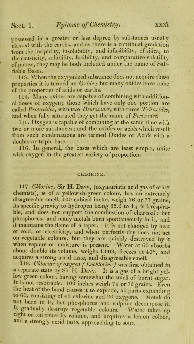 * \ possessed in a greater or less degree by substances usually classed with the earths, and as there is a continual gradation from the insipidity, insolubility, and infusibility, of silica, to the causticity, solubility, fusibility, and comparative volatility of potass, they may be both included under the name of Sali- fiable Bases. 113. When the oxygenized substance does not acquire these properties it is termed an Oxide; but many oxides have some of the properties of acids or earths. 114. Many oxides are capable of combining with addition- al doses of oxygen; those which have only one portion are called Protoxides, with two Deutoxidcs, with three Tritoxides, and when fully saturated they get the name of Peroxides. 115. Oxygen is capable of combining at the same time witu two or more substances; and the oxides or acids which result from such combinations are termed Oxides or Ac,ids with a double or triple base. 116. In general, the bases which are least simple, unite with oxygen in the greatest variety of proportion. CHLORINE. 117. Chlorine, Sir H. Davy, (oxymuriatic acid gas of other chemists), is of a yellowish-green colour, has an extremely disagreeable smell, 100 cubical inches weigh 76 or 77 grains, its specific gravity to hydrogen being 33.5 to 1 ; is irrespira- ble, and does not support the combustion of charcoal: but phosphorus, and many metals burn spontaneously in it, and it maintains the flame of a taper. It is not changed by heat or cold, or electricity, and when perfectly dry does not act on vegetable colours; but they are quickly destroyed bv it when vapour or moisture is present. Water at 60 absorbs about double its volume, weighs 1.003, freezes at 40°, and acquires a strong acrid taste, and disagreeable smell. 118. Chloride of oxygen (Euchlorine J was first obtained in a separate state by Sir H. Davy. It is a gas of a bright yel- low green colour, having somewhat the smell of burnt sugar. It is not respirable. 100 inches weigh 74 or 75 grains. Even the heat of the hand causes it to explode, 50 parts expanding to 60, consisting of 40 chlorine and 20 oxygene. Metals do not burn in it, but phosphorus and sulphur decompose it. It gradually destroys vegetable colours. Water takes up eight or ten times its volume, and acquires a lemon colour, and a strongly acrid taste, approaching to sour.