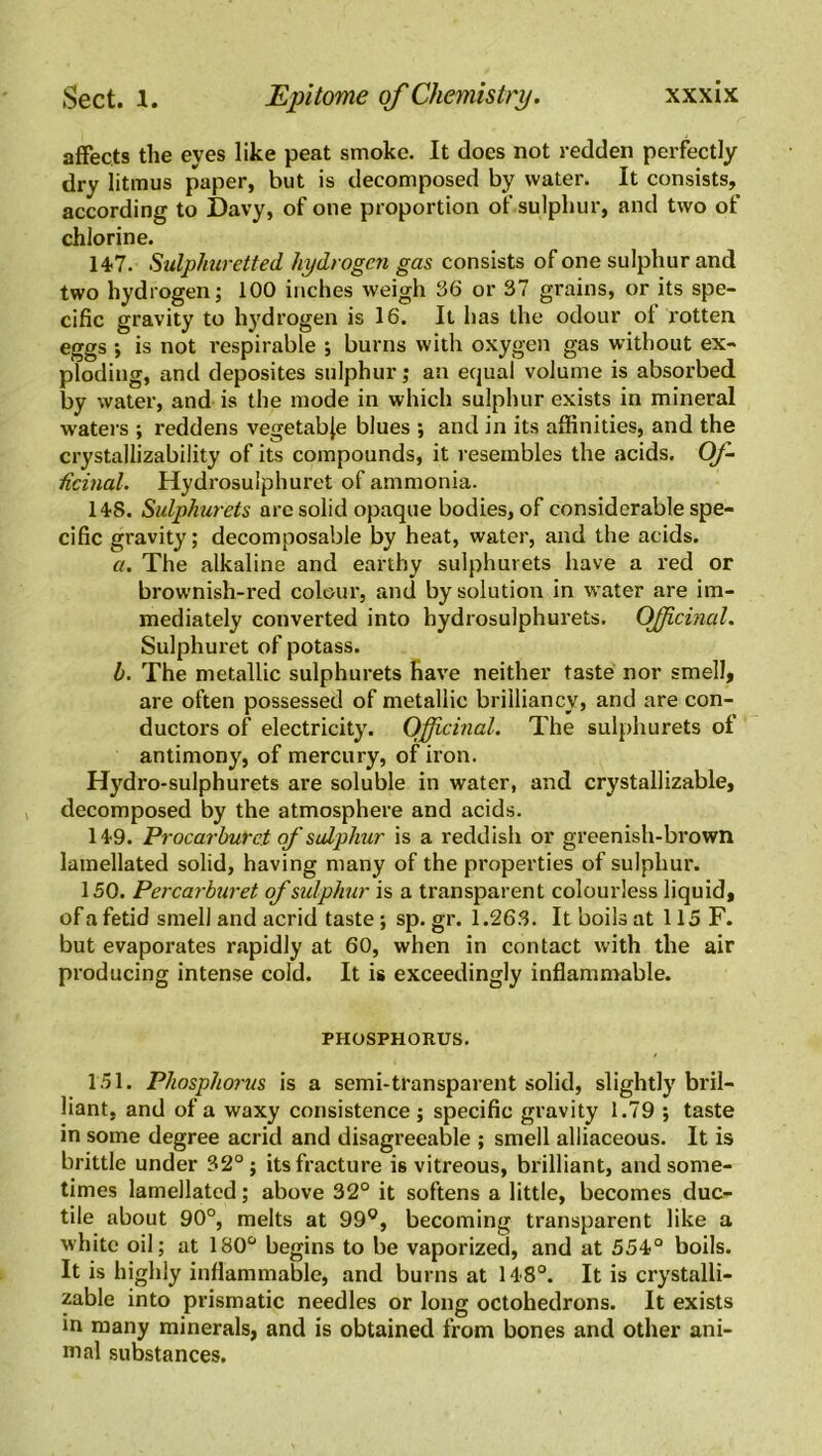 affects the eyes like peat smoke. It docs not redden perfectly dry litmus paper, but is decomposed by water. It consists, according to Davy, of one proportion of sulphur, and two of chlorine. 147. Sulphuretted hydrogen gas consists of one sulphur and two hydrogen; 100 inches weigh 36 or 37 grains, or its spe- cific gravity to hydrogen is 16. It has the odour of rotten eggs -, is not respirable ; burns with oxygen gas without ex- ploding, and deposites sulphur; au equal volume is absorbed by water, and is the mode in which sulphur exists in mineral waters ; reddens vegetable blues •, and in its affinities, and the crystallizability of its compounds, it resembles the acids. Of- ficinal. Hydrosulphuret of ammonia. 148. Sulphurets are solid opaque bodies, of considerable spe- cific gravity; decomposable by heat, water, and the acids. a. The alkaline and earthy sulphurets have a red or brownish-red colour, and by solution in water are im- mediately converted into hydrosulphurets. Officinal. Sulphuret of potass. b. The metallic sulphurets have neither taste nor smell, are often possessed of metallic brilliancy, and are con- ductors of electricity. Officinal. The sulphurets of antimony, of mercury, of iron. Hydro-sulphurets are soluble in water, and cry stall izable, decomposed by the atmosphere and acids. 149. Procarburct of sulphur is a reddish or greenish-brown lamellated solid, having many of the properties of sulphur. 150. Percarburet of sulphur is a transparent colourless liquid, of a fetid smell and acrid taste ; sp. gr. 1.263. It boils at 115 F. but evaporates rapidly at 60, when in contact with the air producing intense cold. It is exceedingly inflammable. PHOSPHORUS. 151. Phosphorus is a semi-transparent solid, slightly bril- liant, and of a waxy consistence ; specific gravity 1.79 ; taste in some degree acrid and disagreeable ; smell alliaceous. It is brittle under 32°; its fracture is vitreous, brilliant, and some- times lamellated; above 32° it softens a little, becomes duc- tile about 90°, melts at 99°, becoming transparent like a white oil; at 180° begins to be vaporized, and at 554° boils. It is highly inflammable, and burns at 148°. It is crystalli- zable into prismatic needles or long octohedrons. It exists in many minerals, and is obtained from bones and other ani- mal substances.