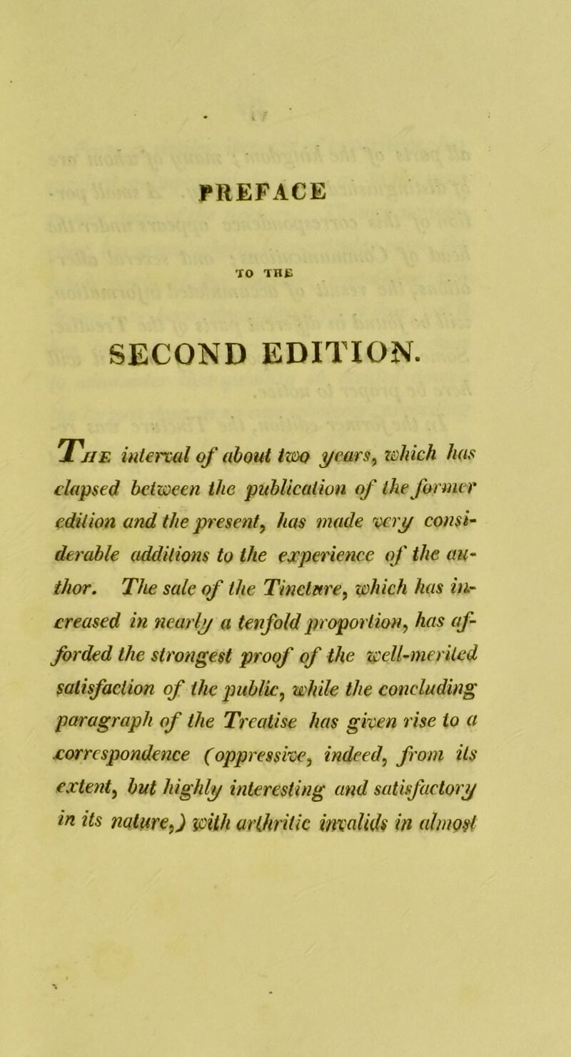 PREFACE TO THE SECOND EDITION. T'/ie interval of about txm yeurs^ which has elapsed between the publication of the former edition and the present, has made very consi- derable additions to the experience of the au- thor. The sale of the Tineture, which has in- creased in nearly a tenfold proportion, has af- forded the strongest proof of the well-merited satisfaction of the public, while the concluding paragraph of the Treatise has given rise to a xorrespondence (oppressive, indeed, from its extent, but highly interesting and satisfactory in its nature,) with arthritic invalids in almost