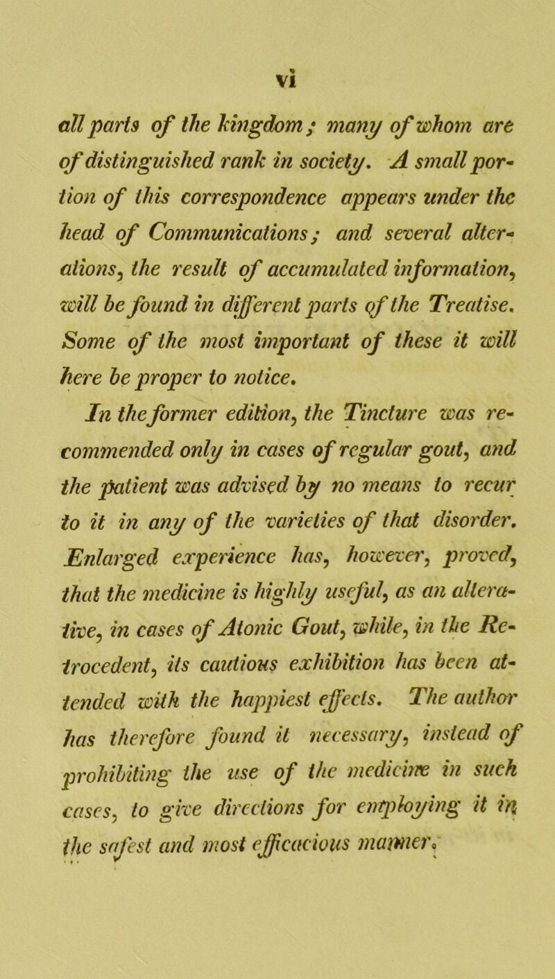 nil parts of the hingdom; many of whom are of distinguished rank in society. A small por~ iion of this correspondence appears under the head of Communications; and several alter- ations, the result of accumulated information, will be found in different parts of the Treatise, Some of the most important of these it will here he proper to notice. In theformer edition, the Tincture was re- commended only in cases of regular gout, and the patient was advised by no means to recur to it in any of the varieties of that disorder. Enlarged experience has, however, proved, that the medicine is highly useful, as an altera- tive, in cases of Atonic Gout, while, in the Re- trocedent, its cautious exhibition has been at- tended with the happiest ejjecls. The author has therefore found it necessary, instead of prohibiting the use of the medicine in suck cases, to give directions for entploying it in the safest and most ejpcacioiis mamcr.
