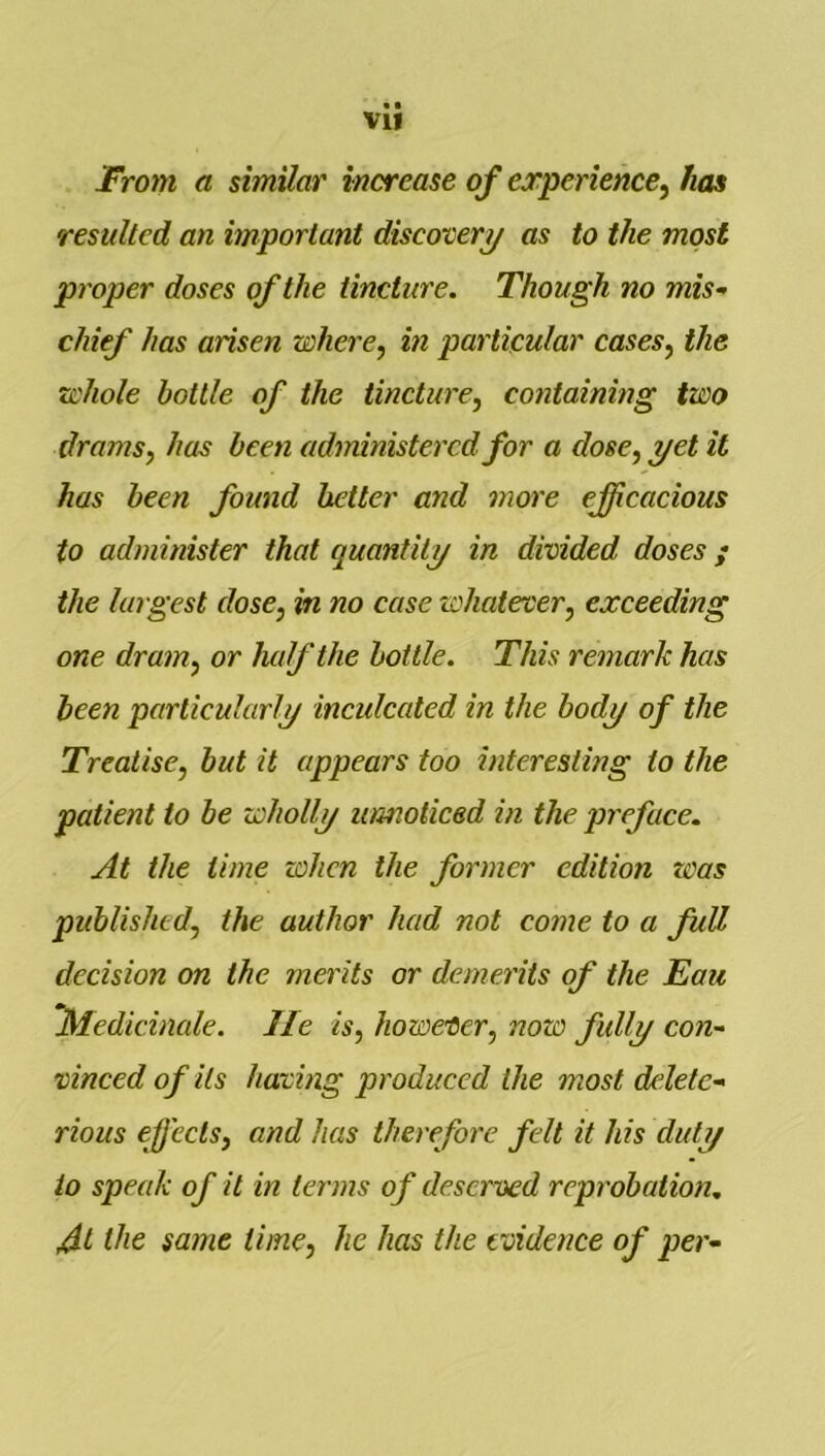 From a similar increase of experience^ has resulted an important discovery as to the most proper doses of the tincture. Though no mis- chief has arisen where, in particular cases, the whole bottle of the tincture, containing two drams, has been adtrdnistercd for a dose, yet it has been found better and more efficacious to administer that quantity in divided doses; the largest dose, in no case whatever, exceeding one dram, or ludf the bottle. This remark has been particularly incidcated in the body of the Treatise, but it appears too interesting to the patient to be wholly umoticed in the preface. At the time when the former edition teas published, the author had not come to a full decision on the merits or demerits of the Eau ’Medieinale. lie is, however, now fully con- vinced of its having produced the most delete- rious effects, and has therefore felt it his duty to speak of it in terms of deserved reprobation, the same time, he has the evidence of per-